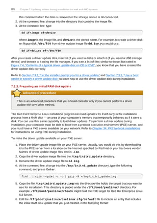86      Chapter 7. Updating drivers during installation on Intel and AMD systems


        this command when the disk is removed or the storage device is disconnected.
     2. At the command line, change into the directory that contains the image file.
     3. At the command line, type:

          dd if=image of=device

        where image is the image file, and device is the device name. For example, to create a driver disk
        on floppy disk /dev/fd0 from driver update image file dd.iso, you would use:

          dd if=dd.iso of=/dev/fd0

After you create a driver update disk, insert it (if you used a disk) or attach it (if you used a USB storage
device) and browse to it using the file manager. If you see a list of files similar to those illustrated in
Figure 7.4, “Contents of a typical driver update disc on CD or DVD”, you know that you have created the
driver update disk correctly.

Refer to Section 7.3.2, “Let the installer prompt you for a driver update” and Section 7.3.3, “Use a boot
option to specify a driver update disk” to learn how to use the driver update disk during installation.

7.2.3. Preparing an initial RAM disk update

          Advanced procedure

      T his is an advanced procedure that you should consider only if you cannot perform a driver
      update with any other method.


T he Red Hat Enterprise Linux installation program can load updates for itself early in the installation
process from a RAM disk — an area of your computer's memory that temporarily behaves as if it were a
disk. You can use this same capability to load driver updates. T o perform a driver update during
installation, your computer must be able to boot from a preboot execution environment (PXE) server, and
you must have a PXE server available on your network. Refer to Chapter 34, PXE Network Installations
for instructions on using PXE during installation.

T o make the driver update available on your PXE server:

     1. Place the driver update image file on your PXE server. Usually, you would do this by downloading
        it to the PXE server from a location on the Internet specified by Red Hat or your hardware vendor.
        Names of driver update image files end in .iso.
     2. Copy the driver update image file into the /tm p/initrd_update directory.
     3. Rename the driver update image file to dd.im g.
     4. At the command line, change into the /tm p/initrd_update directory, type the following
        command, and press Enter:

          find . | cpio --quiet -c -o | gzip -9 >/tmp/initrd_update.img

     5. Copy the file /tm p/initrd_update.im g into the directory the holds the target that you want to
        use for installation. T his directory is placed under the /tftpboot/pxelinux/ directory. For
        example, /tftpboot/pxelinux/r5su3/ might hold the PXE target for Red Hat Enterprise Linux
        5.3 Server.
     6. Edit the /tftpboot/pxelinux/pxelinux.cfg/default file to include an entry that includes
        the initial RAM disk update that you just created, in the following format:
 