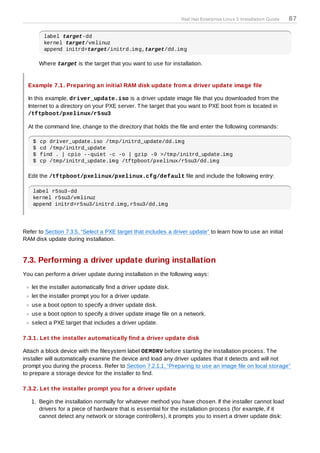 Red Hat Enterprise Linux 5 Installation Guide   87

         label target-dd
         kernel target/vmlinuz
         append initrd=target/initrd.img,target/dd.img

        Where target is the target that you want to use for installation.


  Example 7.1. Preparing an initial RAM disk update from a driver update image file

  In this example, driver_update.iso is a driver update image file that you downloaded from the
  Internet to a directory on your PXE server. T he target that you want to PXE boot from is located in
  /tftpboot/pxelinux/r5su3

  At the command line, change to the directory that holds the file and enter the following commands:

    $   cp driver_update.iso /tmp/initrd_update/dd.img
    $   cd /tmp/initrd_update
    $   find . | cpio --quiet -c -o | gzip -9 >/tmp/initrd_update.img
    $   cp /tmp/initrd_update.img /tftpboot/pxelinux/r5su3/dd.img

  Edit the /tftpboot/pxelinux/pxelinux.cfg/default file and include the following entry:

    label r5su3-dd
    kernel r5su3/vmlinuz
    append initrd=r5su3/initrd.img,r5su3/dd.img




Refer to Section 7.3.5, “Select a PXE target that includes a driver update” to learn how to use an initial
RAM disk update during installation.


7.3. Performing a driver update during installation
You can perform a driver update during installation in the following ways:

   let the installer automatically find a driver update disk.
   let the installer prompt you for a driver update.
   use a boot option to specify a driver update disk.
   use a boot option to specify a driver update image file on a network.
   select a PXE target that includes a driver update.

7.3.1. Let the installer automatically find a driver update disk

Attach a block device with the filesystem label OEMDRV before starting the installation process. T he
installer will automatically examine the device and load any driver updates that it detects and will not
prompt you during the process. Refer to Section 7.2.1.1, “Preparing to use an image file on local storage”
to prepare a storage device for the installer to find.

7.3.2. Let the installer prompt you for a driver update

   1. Begin the installation normally for whatever method you have chosen. If the installer cannot load
      drivers for a piece of hardware that is essential for the installation process (for example, if it
      cannot detect any network or storage controllers), it prompts you to insert a driver update disk:
 