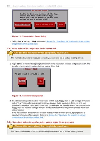 88      Chapter 7. Updating drivers during installation on Intel and AMD systems




        Figure 7.5. T he no driver found dialog

     2. Select Use a driver disk and refer to Section 7.4, “Specifying the location of a driver update
        image file or driver update disk”.

7.3.3. Use a boot option to specify a driver update disk

           Choose this method only for completely new drivers

      T his method only works to introduce completely new drivers, not to update existing drivers.


     1. T ype linux dd at the boot prompt at the start of the installation process and press Enter. T he
        installer prompts you to confirm that you have a driver disk:




        Figure 7.6. T he driver disk prompt

     2. Insert the driver update disk that you created on CD, DVD, floppy disk, or USB storage device and
        select Yes. T he installer examines the storage devices that it can detect. If there is only one
        possible location that could hold a driver disk (for example, the installer detects the presence of a
        floppy disk, but no other storage devices) it will automatically load any driver updates that it finds
        at this location.
        If the installer finds more than one location that could hold a driver update, it prompts you to
        specify the location of the update. Refer to to Section 7.4, “Specifying the location of a driver
        update image file or driver update disk” .

7.3.4 . Use a boot option to specify a driver update image file on a network

           Choose this method only for completely new drivers

      T his method only works to introduce completely new drivers, not to update existing drivers.
 