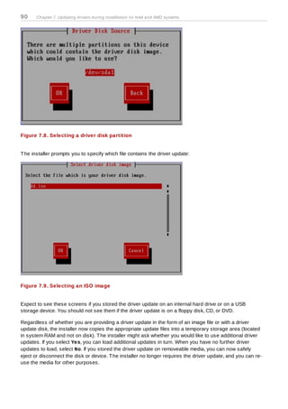 90     Chapter 7. Updating drivers during installation on Intel and AMD systems




Figure 7.8. Selecting a driver disk partition


T he installer prompts you to specify which file contains the driver update:




Figure 7.9. Selecting an ISO image


Expect to see these screens if you stored the driver update on an internal hard drive or on a USB
storage device. You should not see them if the driver update is on a floppy disk, CD, or DVD.

Regardless of whether you are providing a driver update in the form of an image file or with a driver
update disk, the installer now copies the appropriate update files into a temporary storage area (located
in system RAM and not on disk). T he installer might ask whether you would like to use additional driver
updates. If you select Yes, you can load additional updates in turn. When you have no further driver
updates to load, select No. If you stored the driver update on removeable media, you can now safely
eject or disconnect the disk or device. T he installer no longer requires the driver update, and you can re-
use the media for other purposes.
 