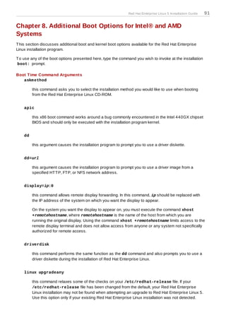 Red Hat Enterprise Linux 5 Installation Guide   91

Chapter 8. Additional Boot Options for Intel® and AMD
Systems
T his section discusses additional boot and kernel boot options available for the Red Hat Enterprise
Linux installation program.

T o use any of the boot options presented here, type the command you wish to invoke at the installation
boot: prompt.

Boot T ime Command Arguments
   askm ethod

         this command asks you to select the installation method you would like to use when booting
         from the Red Hat Enterprise Linux CD-ROM.


    apic

         this x86 boot command works around a bug commonly encountered in the Intel 440GX chipset
         BIOS and should only be executed with the installation program kernel.


    dd

         this argument causes the installation program to prompt you to use a driver diskette.


    dd=url

         this argument causes the installation program to prompt you to use a driver image from a
         specified HT T P, FT P, or NFS network address.


    display=ip:0

         this command allows remote display forwarding. In this command, ip should be replaced with
         the IP address of the system on which you want the display to appear.

         On the system you want the display to appear on, you must execute the command xhost
         +remotehostname, where remotehostname is the name of the host from which you are
         running the original display. Using the command xhost +remotehostname limits access to the
         remote display terminal and does not allow access from anyone or any system not specifically
         authorized for remote access.


    driverdisk

         this command performs the same function as the dd command and also prompts you to use a
         driver diskette during the installation of Red Hat Enterprise Linux.


    linux upgradeany

         this command relaxes some of the checks on your /etc/redhat-release file. If your
         /etc/redhat-release file has been changed from the default, your Red Hat Enterprise
         Linux installation may not be found when attempting an upgrade to Red Hat Enterprise Linux 5.
         Use this option only if your existing Red Hat Enterprise Linux installation was not detected.
 