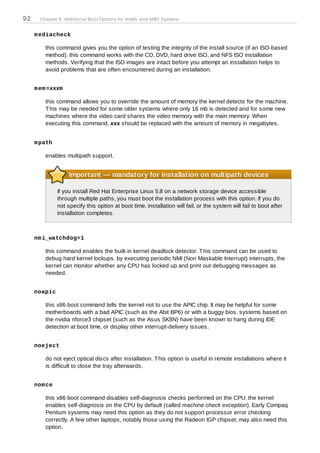 92     Chapter 8. Additional Boot Options for Intel® and AMD Systems


     m ediacheck

         this command gives you the option of testing the integrity of the install source (if an ISO-based
         method). this command works with the CD, DVD, hard drive ISO, and NFS ISO installation
         methods. Verifying that the ISO images are intact before you attempt an installation helps to
         avoid problems that are often encountered during an installation.


     m em =xxxm

         this command allows you to override the amount of memory the kernel detects for the machine.
         T his may be needed for some older systems where only 16 mb is detected and for some new
         machines where the video card shares the video memory with the main memory. When
         executing this command, xxx should be replaced with the amount of memory in megabytes.


     m path

         enables multipath support.


                   Important — mandatory for installation on multipath devices

              If you install Red Hat Enterprise Linux 5.8 on a network storage device accessible
              through multiple paths, you must boot the installation process with this option. If you do
              not specify this option at boot time, installation will fail, or the system will fail to boot after
              installation completes.



     nm i_watchdog=1

         this command enables the built-in kernel deadlock detector. T his command can be used to
         debug hard kernel lockups. by executing periodic NMI (Non Maskable Interrupt) interrupts, the
         kernel can monitor whether any CPU has locked up and print out debugging messages as
         needed.


     noapic

         this x86 boot command tells the kernel not to use the APIC chip. It may be helpful for some
         motherboards with a bad APIC (such as the Abit BP6) or with a buggy bios. systems based on
         the nvidia nforce3 chipset (such as the Asus SK8N) have been known to hang during IDE
         detection at boot time, or display other interrupt-delivery issues.


     noeject

         do not eject optical discs after installation. T his option is useful in remote installations where it
         is difficult to close the tray afterwards.


     nom ce

         this x86 boot command disables self-diagnosis checks performed on the CPU. the kernel
         enables self-diagnosis on the CPU by default (called machine check exception). Early Compaq
         Pentium systems may need this option as they do not support processor error checking
         correctly. A few other laptops, notably those using the Radeon IGP chipset, may also need this
         option.
 
