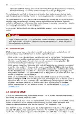 96      Chapter 9. The GRUB Boot Loader


       /boot/sysroot/ into memory. Once GRUB determines which operating system or kernel to start,
       it loads it into memory and transfers control of the machine to that operating system.

T he method used to boot Red Hat Enterprise Linux is called direct loading because the boot loader
loads the operating system directly. T here is no intermediary between the boot loader and the kernel.

T he boot process used by other operating systems may differ. For example, the Microsoft® Windows®
operating system, as well as other operating systems, are loaded using chain loading. Under this
method, the MBR points to the first sector of the partition holding the operating system, where it finds the
files necessary to actually boot that operating system.

GRUB supports both direct and chain loading boot methods, allowing it to boot almost any operating
system.


          Warning

      During installation, Microsoft's DOS and Windows installation programs completely overwrite the
      MBR, destroying any existing boot loaders. If creating a dual-boot system, it is best to install the
      Microsoft operating system first.


9.2.2. Features of GRUB

GRUB contains several features that make it preferable to other boot loaders available for the x86
architecture. Below is a partial list of some of the more important features:

     GRUB provides a true command-based, pre-OS environment on x86 machines. T his feature affords
     the user maximum flexibility in loading operating systems with specified options or gathering
     information about the system. For years, many non-x86 architectures have employed pre-OS
     environments that allow system booting from a command line.
     GRUB supports Logical Block Addressing (LBA) mode. LBA places the addressing conversion used
     to find files in the hard drive's firmware, and is used on many IDE and all SCSI hard devices. Before
     LBA, boot loaders could encounter the 1024-cylinder BIOS limitation, where the BIOS could not find a
     file after the 1024 cylinder head of the disk. LBA support allows GRUB to boot operating systems
     from partitions beyond the 1024-cylinder limit, so long as the system BIOS supports LBA mode. Most
     modern BIOS revisions support LBA mode.
     GRUB can read ext2 partitions. T his functionality allows GRUB to access its configuration file,
     /boot/grub/grub.conf, every time the system boots, eliminating the need for the user to write a
     new version of the first stage boot loader to the MBR when configuration changes are made. T he
     only time a user needs to reinstall GRUB on the MBR is if the physical location of the /boot/
     partition is moved on the disk. For details on installing GRUB to the MBR, refer to Section 9.3,
     “Installing GRUB”.


9.3. Installing GRUB
If GRUB was not installed during the installation process, it can be installed afterward. Once installed, it
automatically becomes the default boot loader.

Before installing GRUB, make sure to use the latest GRUB package available or use the GRUB package
from the installation CD-ROMs. For instructions on installing packages, refer to the chapter titled
Package Management with RPM in the Red Hat Enterprise Linux Deployment Guide.

Once the GRUB package is installed, open a root shell prompt and run the command /sbin/grub-
install <location>, where <location> is the location that the GRUB Stage 1 boot loader should be
installed. For example, the following command installs GRUB to the MBR of the master IDE device on the
 