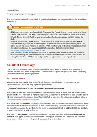 Red Hat Enterprise Linux 5 Installation Guide   97

primary IDE bus:

 /sbin/grub-install /dev/hda

T he next time the system boots, the GRUB graphical boot loader menu appears before the kernel loads
into memory.


         Important — GRUB and RAID

    GRUB cannot construct a software RAID. T herefore, the /boot directory must reside on a single,
    specific disk partition. T he /boot directory cannot be striped across multiple disks, as in a level
    0 RAID. T o use a level 0 RAID on your system, place /boot on a separate partition outside the
    RAID.
    Similarly, because the /boot directory must reside on a single, specific disk partition, GRUB
    cannot boot the system if the disk holding that partition fails or is removed from the system. T his
    is true even if the disk is mirrored in a level 1 RAID. T he following Red Hat Knowledgebase article
    describes how to make the system bootable from another disk in the mirrored set:
    http://kbase.redhat.com/faq/docs/DOC-7095
    Note that these issues apply only to RAID that is implemented in software, where the individual
    disks that make up the array are still visible as individual disks on the system. T hese issues do
    not apply to hardware RAID where multiple disks are represented as a single device.



9.4. GRUB Terminology
One of the most important things to understand before using GRUB is how the program refers to
devices, such as hard drives and partitions. T his information is particularly important when configuring
GRUB to boot multiple operating systems.

9.4 .1. Device Names

When referring to a specific device with GRUB, do so using the following format (note that the
parentheses and comma are very important syntactically):

 (<type-of-device><bios-device-number>,<partition-number>)

T he <type-of-device> specifies the type of device from which GRUB boots. T he two most common
options are hd for a hard disk or fd for a 3.5 diskette. A lesser used device type is also available called
nd for a network disk. Instructions on configuring GRUB to boot over the network are available online at
http://www.gnu.org/software/grub/manual/.

T he <bios-device-number> is the BIOS device number. T he primary IDE hard drive is numbered 0 and
a secondary IDE hard drive is numbered 1. T his syntax is roughly equivalent to that used for devices by
the kernel. For example, the a in hda for the kernel is analogous to the 0 in hd0 for GRUB, the b in hdb
is analogous to the 1 in hd1, and so on.

T he <partition-number> specifies the number of a partition on a device. Like the <bios-device-
number>, most types of partitions are numbered starting at 0. However, BSD partitions are specified
using letters, with a corresponding to 0, b corresponding to 1, and so on.
 