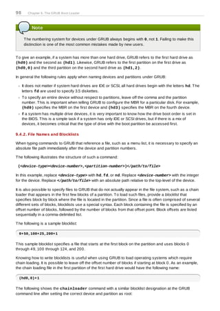 98      Chapter 9. The GRUB Boot Loader



          Note

      T he numbering system for devices under GRUB always begins with 0, not 1. Failing to make this
      distinction is one of the most common mistakes made by new users.


T o give an example, if a system has more than one hard drive, GRUB refers to the first hard drive as
(hd0) and the second as (hd1). Likewise, GRUB refers to the first partition on the first drive as
(hd0,0) and the third partition on the second hard drive as (hd1,2).

In general the following rules apply when naming devices and partitions under GRUB:

     It does not matter if system hard drives are IDE or SCSI, all hard drives begin with the letters hd. T he
     letters fd are used to specify 3.5 diskettes.
     T o specify an entire device without respect to partitions, leave off the comma and the partition
     number. T his is important when telling GRUB to configure the MBR for a particular disk. For example,
     (hd0) specifies the MBR on the first device and (hd3) specifies the MBR on the fourth device.
     If a system has multiple drive devices, it is very important to know how the drive boot order is set in
     the BIOS. T his is a simple task if a system has only IDE or SCSI drives, but if there is a mix of
     devices, it becomes critical that the type of drive with the boot partition be accessed first.

9.4 .2. File Names and Blocklists

When typing commands to GRUB that reference a file, such as a menu list, it is necessary to specify an
absolute file path immediately after the device and partition numbers.

T he following illustrates the structure of such a command:

 (<device-type><device-number>,<partition-number>)</path/to/file>

In this example, replace <device-type> with hd, fd, or nd. Replace <device-number> with the integer
for the device. Replace </path/to/file> with an absolute path relative to the top-level of the device.

It is also possible to specify files to GRUB that do not actually appear in the file system, such as a chain
loader that appears in the first few blocks of a partition. T o load such files, provide a blocklist that
specifies block by block where the file is located in the partition. Since a file is often comprised of several
different sets of blocks, blocklists use a special syntax. Each block containing the file is specified by an
offset number of blocks, followed by the number of blocks from that offset point. Block offsets are listed
sequentially in a comma-delimited list.

T he following is a sample blocklist:

  0+50,100+25,200+1

T his sample blocklist specifies a file that starts at the first block on the partition and uses blocks 0
through 49, 100 through 124, and 200.

Knowing how to write blocklists is useful when using GRUB to load operating systems which require
chain loading. It is possible to leave off the offset number of blocks if starting at block 0. As an example,
the chain loading file in the first partition of the first hard drive would have the following name:

  (hd0,0)+1

T he following shows the chainloader command with a similar blocklist designation at the GRUB
command line after setting the correct device and partition as root:
 
