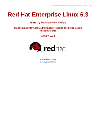 Red Hat Enterprise Linux 6 Identity Management Guide   1




Red Hat Enterprise Linux 6.3
                Identity Management Guide
  Managing Identity and Authorization Policies for Linux-Based
                        Infrastructures

                         Edition 2.2.0




                        Ella Deon Lackey
                        dlackey@redhat.com
 