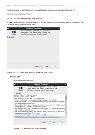 Puede consultar también la lista de compatibilidad de hardware de Red Hat disponible en:
http://hardware.redhat.com/hcl/
17.3.2. Guardar mensajes de seguimiento
Si anaconda encuentra un error durante el proceso gráfico de instalación gráfico, le presentará una
casilla de diálogo del reporte de fallos:
Figura 17.1. El cuadro de diálogo de reporte de fallos
Información
muestra detalles del error:
Figura 17.2. Información sobre la falla
236 Capítulo 17. Solución de problemas de instalación en un sistema IBM POWER
 