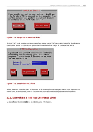 Figura 23.1. Elegir VNC o modo de texto
Si elige VNC, se le solicitará una contraseña o puede elegir VNC sin una contraseña. Si utiliza una
contraseña, anote su contraseña, para una futura referencia. Luego, el servidor VNC inicia.
Figura 23.2. El servidor VNC inicia
Ahora abra una conexión para la dirección IP de su máquina de huésped virtual z/VM mediante un
cliente VNC. Autentíquese para su servidor VNC con la contraseña ingresada anteriormente.
23.5. Bienvenido a Red Hat Enterprise Linux
La pantalla de Bienvenida no le pide ninguna información.
Red Hat Enterprise Linux 6 Guía de Instalación 277
 