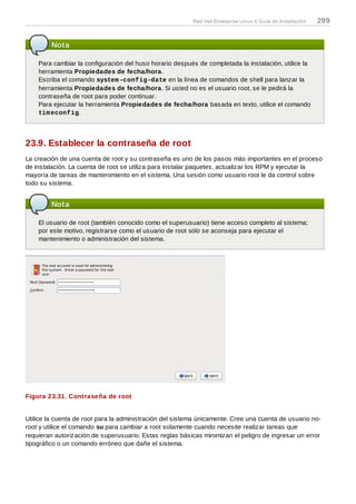 Nota
Para cambiar la configuración del huso horario después de completada la instalación, utilice la
herramienta Propiedades de fecha/hora.
Escriba el comando system-config-date en la línea de comandos de shell para lanzar la
herramienta Propiedades de fecha/hora. Si usted no es el usuario root, se le pedirá la
contraseña de root para poder continuar.
Para ejecutar la herramienta Propiedades de fecha/hora basada en texto, utilice el comando
timeconfig.
23.9. Establecer la contraseña de root
La creación de una cuenta de root y su contraseña es uno de los pasos más importantes en el proceso
de instalación. La cuenta de root se utiliza para instalar paquetes, actualizar los RPM y ejecutar la
mayoría de tareas de mantenimiento en el sistema. Una sesión como usuario root le da control sobre
todo su sistema.
Nota
El usuario de root (también conocido como el superusuario) tiene acceso completo al sistema;
por este motivo, registrarse como el usuario de root sólo se aconseja para ejecutar el
mantenimiento o administración del sistema.
Figura 23.31. Contraseña de root
Utilice la cuenta de root para la administración del sistema únicamente. Cree una cuenta de usuario no-
root y utilice el comando su para cambiar a root solamente cuando necesite realizar tareas que
requieran autorización de superusuario. Estas reglas básicas minimizan el peligro de ingresar un error
tipográfico o un comando erróneo que dañe el sistema.
Red Hat Enterprise Linux 6 Guía de Instalación 299
 
