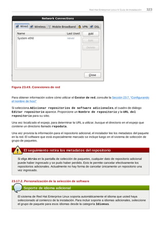 Figura 23.4 9. Conexiones de red
Para obtener información sobre cómo utilizar el Gestor de red, consulte la Sección 23.7, “Configurando
el nombre de host”
Si selecciona Adicionar repositorios de software adicionales, el cuadro de diálogo
Editar repositorio aparece. Proporcione un Nombre de repositorio y la URL del
repositorio para su sitio.
Una vez localizado el espejo, para determinar la URL a utilizar, busque el directorio en el espejo que
contiene un directorio llamado repodata.
Una vez provista la información para el repositorio adicional, el instalador lee los metadatos del paquete
en la red. El software que está especialmente marcado se incluye luego en el sistema de selección de
grupo de paquetes.
El seguimiento retira los metadatos del repositorio
Si elige Atrás en la pantalla de selección de paquetes, cualquier dato de repositorio adicional
puede haber ingresado y se pudo haber perdido. Esto le permite cancelar efectivamente los
repositorios adicionales. Actualmente no hay forma de cancelar únicamente un repositorio una
vez ingresado.
23.17.2. Personalización de la selección de software
Soporte de idioma adicional
El sistema de Red Hat Enterprise Linux soporta automáticamente el idioma que usted haya
seleccionado al comienzo de la instalación. Para incluir soporte a idiomas adicionales, seleccione
el grupo de paquete para esos idiomas desde la categoría Idiomas.
Red Hat Enterprise Linux 6 Guía de Instalación 323
 