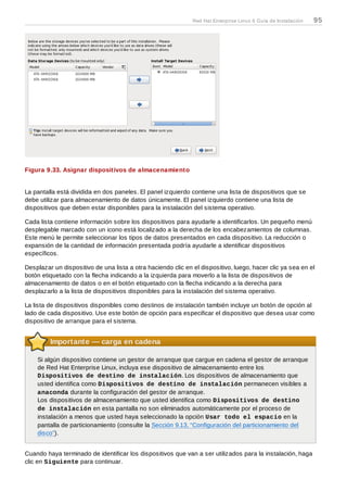 Figura 9.33. Asignar dispositivos de almacenamiento
La pantalla está dividida en dos paneles. El panel izquierdo contiene una lista de dispositivos que se
debe utilizar para almacenamiento de datos únicamente. El panel izquierdo contiene una lista de
dispositivos que deben estar disponibles para la instalación del sistema operativo.
Cada lista contiene información sobre los dispositivos para ayudarle a identificarlos. Un pequeño menú
desplegable marcado con un icono está localizado a la derecha de los encabezamientos de columnas.
Este menú le permite seleccionar los tipos de datos presentados en cada dispositivo. La reducción o
expansión de la cantidad de información presentada podría ayudarle a identificar dispositivos
específicos.
Desplazar un dispositivo de una lista a otra haciendo clic en el dispositivo, luego, hacer clic ya sea en el
botón etiquetado con la flecha indicando a la izquierda para moverlo a la lista de dispositivos de
almacenamiento de datos o en el botón etiquetado con la flecha indicando a la derecha para
desplazarlo a la lista de dispositivos disponibles para la instalación del sistema operativo.
La lista de dispositivos disponibles como destinos de instalación también incluye un botón de opción al
lado de cada dispositivo. Use este botón de opción para especificar el dispositivo que desea usar como
dispositivo de arranque para el sistema.
Importante — carga en cadena
Si algún dispositivo contiene un gestor de arranque que cargue en cadena el gestor de arranque
de Red Hat Enterprise Linux, incluya ese dispositivo de almacenamiento entre los
Dispositivos de destino de instalación. Los dispositivos de almacenamiento que
usted identifica como Dispositivos de destino de instalación permanecen visibles a
anaconda durante la configuración del gestor de arranque.
Los dispositivos de almacenamiento que usted identifica como Dispositivos de destino
de instalación en esta pantalla no son eliminados automáticamente por el proceso de
instalación a menos que usted haya seleccionado la opción Usar todo el espacio en la
pantalla de particionamiento (consulte la Sección 9.13, “Configuración del particionamiento del
disco”).
Cuando haya terminado de identificar los dispositivos que van a ser utilizados para la instalación, haga
clic en Siguiente para continuar.
Red Hat Enterprise Linux 6 Guía de Instalación 95
 