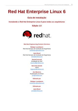 Red Hat Enterprise Linux 6
Guia de instalação
Instalando o Red Hat Enterprise Linux 6 para todas as arquiteturas
Edição 1.0
Red Hat Engineering Content Services
Rüdiger Landmann
Red Hat Serviços de Conteúdo de Engenharia
r.landmann@redhat.com
Jack Reed
Red Hat Serviços de Conteúdo de Engenharia
jreed@redhat.com
David Cantrell
Instalação do VNC
dcantrell@redhat.com
Hans De Goede
iSCSI
hdgoede@redhat.com
Jon Masters
Atualizações do Driver
jcm@redhat.com
Editado por
Rüdiger Landmann
r.landmann@redhat.com
Editado por
Jack Reed
jreed@redhat.com
Red Hat Enterprise Linux 6 Guia de instalação 1
 