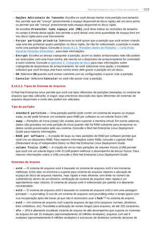 Opções Adicionais de Tamanho: Escolha se você deseja manter esta partição com tamanho
fixo, permitir que ela "cresça" (preenchendo o espaço disponível do disco rígido) até um certo ponto,
ou permitir que ela "cresça" preenchendo todo espaço disponível no disco rígido.
Se escolher Preencher todo espaço até (MB), você deve indicar as restrições de tamanho
no campo à direita desta opção. Isto permite a você deixar uma certa quantidade de espaço livre em
seu disco rígido para usar futuramente.
Forçar partição primária: Selecione se você quiser que a partição que você estiver criando
seja uma das primeiras quatro partições no disco rígido. Se não for selecionado, a partição é criada
como uma partição lógica. Consulte a Seção A.1.3, “Partições dentro de Partições — Uma Visão
Geral de Partições Estendidas”, para mais informações.
Encrypt: Escolha se deseja criptografar a partição, assim os dados armazenados nele não podem
ser acessados sem uma frase senha, até mesmo se o dispositivo de armazenamento for conectado
à outro sistema. Consulte o Apêndice C, Critografia de disco para mais informações sobre
criptografia de dispositivos de armazenamento. Se você selecionar esta opção, o instalador
solicitará que você forneça uma frase senha antes dele gravar a partição em um disco.
OK: Selecione OK quando você estiver satisfeito com as configurações e quiser criar a partição.
Cancelar: Selecione Cancelar se você não quiser criar a partição.
9.15.2.1. Tipos de Sistema de Arquivos
O Red Hat Enterprise Linux permite que você crie tipos diferentes de partições baseadas no sistema de
arquivos que elas utilizarão. A seguir, veja uma breve descrição dos tipos diferentes de sistemas de
arquivos disponíveis e como eles podem ser utilizados.
Tipo de partição
standard partition — Uma partição padrão pode conter um sistema de arquivo ou espaço
swap, ou ele pode fornecer um container para RAID por software ou um volume físico LVM.
swap — Partições de troca (swap) são usadas para suportar a memória virtual. Em outras palavras,
dados são gravados em uma partição de troca quando não há RAM suficiente para armazenar os
dados sendo processados pelo seu sistema. Consulte o Red Hat Enterprise Linux Deployment
Guide para maiores informações.
RAID por software — A criação de duas ou mais partições de RAID por software permite que
você crie um dispositivo RAID. Para maiores informações sobre RAID, consulte o capítulo RAID
(Redundant Array of Independent Disks) no Red Hat Enterprise Linux Deployment Guide.
volume físico (LVM) — A criação de um ou mais partições de volumes físicos (LVM) permite
que você crie um volume lógico LVM. O LVM podem melhorar o desempenho de discos físicos. Para
maiores informações sobre o LVM, consulte o Red Hat Enterprise Linux Deployment Guide.
Sistemas de Arquivo
ext4 — O sistema de arquivos ext4 é baseado no sistema de arquivos ext3 e tem inúmeras
melhorias. Entre elas se encontra o suporte para sistema de arquivos maiores e alocação de
espaço de disco de arquivos maiores, mais rápido e mais eficiente, sem limite no número de
subdiretórios dentro de um diretório, verificação de sistema de arquivos mais rápida e um
agendamento mais robusto. O sistema de arquivo ext4 é selecionado por padrão e é altamente
recomendado.
ext3 — O sistema de arquivos ext3 é baseado no sistema de arquivos ext2 e tem uma vantagem
principal — o journaling. O uso de um sistema de arquivos com journaling reduz o tempo gasto com
sua recuperação após ele travar, já que não é necessário usar o fsck [ ] no sistema de arquivo.
ext2 — Um sistema de arquivos ext2 suporta arquivos do tipo Unix (arquivos normais, diretórios,
links simbólicos, etc). Possibilita a atribuição de nomes longos para arquivos, de até 255 caracteres.
xfs — XFS é altamente escalável, sistema de arquivo de alto desempenho que suporta os sistemas
de arquivo em até 16 exabytes (aproximadamente 16 milhões terabytes), arquivos com até 8
exabytes (aproximadamente 8 milhões terabytes) e estruturas de diretórios contendo dezenas de
3
Red Hat Enterprise Linux 6 Guia de instalação 109
 