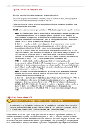 Figura 9.4 3. Criar um dispositivo RAID
Selecione o tipo de sistema de arquivo para uma partição padrão.
Anaconda sugere automaticamente um nome para o dispositivo de RAID, mas você poderá
selecionar manualmente os nomes desde md0 até md15.
Clique nas caixas de seleção ao lado dos dispositivos de armazenamentos individuais para
incluir ou removê-los deste RAID.
O RAID Level corresponde ao tipo particular de RAID. Escolha a partir das seguintes opções:
RAID 0 — distribui dados para os dispositivos de armazenamento múltiplos. O RAID Nível
0 oferece alto desempenho sob as partiçẽos padrão, e pode ser usado apra pool de
armazenamento de dispositivos múltiplos em um dispositivo grande virtual. Observe que o
RAID nível 0 não oferece redundância e a falha de um dispositivo na diretriz destrói toda a
diretriz. O RAID 0 requer ao menos duas partições RAID.
O RAID 1 — espelha os dados em um dispositivo de armazenamento em um ou mais
dispositivos de armazenamento. Dispositivos adicionais na diretriz fornece níveis
avançados de redundância. O RAID 1 requer ao menos duas partições RAID.
O RAID 4 — distribui dados nos dispositivos de armazenamento múltiplos, mas usa um
dispositivo na matriz para armazenar informações de paridade que asseguram a matriz no
caso de qualquer dispositivo dentro da matriz falhar. Como todas as informações de
paridade são armazenadas em um dispositivo, acesso à este dispositivo cria um limite no
desempenho da matriz. O RAID 4 requer ao menos três partições de RAID.
RAID 5 — distribui dados e informações de paridade entre os dispositivos de
armazenamento múltiplo. O RAID nível 5 oferece portanto as vantagens de desempenho de
distribuição de dados para os dispositivos, mas não compartilha o desempenho bottleneck
do nível 4 pois as informações de paridade são também distribuídas pela matriz. O RAID 5
requer ao menos três partições de RAID.
RAID 6 — RAIDs de nível 6 são semelhantes ao de nível 5, mas ao invés de armazenar
somente um conjunto de dados de paridade, eles armazenam dois conjuntos. O RAID 6
requer ao menos quatro partições de RAID.
O RAID 10 — Os RAIDs de nível 10 são RAIDs aninhados ou RAIDs híbridos. Os RAIDs de
nível 10 são construídos com a distribuição de dados sob os conjuntos espelhados de
dispositivos de armazenamento. Por exemplo, o RAID de nível 10 construído de quatro
partições de RAID, consistem em dois pares de partições no qual uma partição espelha a
outra. Os dados são então distribuídos entre ambos os pares de dispositivo de
armazenamento, como no nível RAID 0. O RAID 10 requer ao menos quatro partições de
RAID.
9.15.4 . Criar Volume Lógico LVM
Importante - LVM Indisponível nas Instalações de Texto
A configuração inicial do LVM não está disponível na instalação no modo texto. Se você precisar
criar uma configuração de LVM desde o início, pressione Alt+F2 para usar o terminal e execute
o comando lvm. Para retornar à instalação de modo texto, pressione Alt+F1.
Gerenciamento de Volume Lógico (LVM), apresenta uma visualização lógica simples de espaço de
armazenamento físico adjacente, tal como discos rígidos ou LUNs. As partições em armazenamento
físico são representadas como volume físico as quais podem ser agrupadas em grupo de volume. Cada
grupo de volume pode ser dividido em volumes lógicos múltiplos, cada qual análogo à uma partição de
disco padrão. Por isso, a função dos volumes lógicos LVM é de partição que pode gerar discos físicos
112 Capítulo 9. Instalação usando anaconda
 