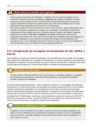 Última chance de cancelar com segurança
Até este ponto do processo de instalação, o instalador não fez nenhuma mudança em seu
computador. Quando você clicar em Gravar mudanças no disco, o instalador irá alocar
espaço em seu drive rígido e iniciar a transferências do Red Hat Enterprise Linux para este
espaço. Dependendo da opção de particionamento que você tenha escolhido, este processo
pode incluir dados apagados que já existam em seu computador.
Para revisar qualquer uma das escolhas que você fez até este ponto, clique em Go back.. Para
cancelar a instalação completamente, desligue seu computador. Para desligar a maioria dos
computadores neste estágio, pressione o botão de energia e segure-o por alguns segundos.
Depois que você clicar em Gravar mudanças no disco, permita que o processo de
instalação seja concluído. Se o processo for interrompido (por exemplo, porque você desligou ou
redefiniu o computador, ou por causa de uma queda de energia) você provavelmente não
conseguirá usar o seu computador até que você reinicie e conclua o processo de instalação do
Red Hat Enterprise Linux, ou instale um sistema operacional diferente.
9.17. Configuração do Carregador de Inicialização do x86, AMD64, e
Intel 64
Para inicializar o sistema sem mídia de inicialização, você normalmente precisa instalar um carregador
(gerenciador) de inicialização. Um carregador de inicialização é o primeiro programa a rodar quando seu
computador é inicializado. É responsável por carregar e transferir controle para o software do kernel do
sistema operacional. Após isto, o kernel então inicializa o restante do sistema operacional.
Instalando em modo texto
Se você instalar o Red Hat Enterprise Linux em modo texto, o instalador configura o carregador
de instalação automaticamente e você não poderá padronizar o carregador de instalação
durante o processo de instalação.
O GRUB (GRand Unified Bootloader), o qual é instalado por padrão, é um carregador de inicialização
muito potente. O GRUB pode carregar uma variedade de sistemas operacionais livres, assim como os
sistemas operacionais proprietários com carregamento de corrente (o mecanismo para carregar
sistemas operacionais proprietários, tal como Windows, carregando outro carregador de inicialização).
Observe que a versão do GRUB no Red Hat Enterprise Linux 6 é uma versão antiga e estável agora
conhecida como "GRUB Legacy" desde que o desenvolvimento da upstream mudou para GRUB 2.[ ] a
Red Hat se compromete a manter a versão do GRUB que nós enviamos com o Red Hat Enterprise
Linux 6, assim como fazemos com todos os pacotes que distribuimos.
O menu de Inicialização do GRUB
O padrão do menu do GRUB fica escondido, exceto em sistemas de dupla inicialização. Para
exibir o menu do GRUB durante a inicialização do sistema, pressione e segure a tecla Shift
anes do kernel ser carregado. (Qualquer outra tecla funciona também mas a tecla Shift é a
mais segura a se usar),
4
120 Capítulo 9. Instalação usando anaconda
 
