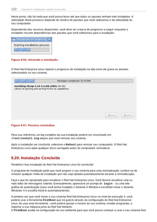 Neste ponto, não há nada que você possa fazer até que todos os pacotes tenham sido instalados. A
velocidade deste processo depende do número de pacotes que você selecionou e da velocidade do
seu computador.
Dependendo dos recursos disponíveis, você deve ver a barra de progresso a seguir enquanto o
instalador resume dependências dos pacotes que você selecionou para a instalação:
Figura 9.56. Iniciando a instalação
O Red Hat Enterprise Linux reporta o progresso de instalação na tela como ele grava os pacotes
selecionados no seu sistema.
Figura 9.57. Pacotes concluídos
Para sua referência, um log completo da sua instalação poderá ser encontrado em
/root/install.log depois que você reiniciar seu sistema.
Após a instalação ser concluída, selecione o Reboot para reiniciar seu computador. O Red Hat
Enterprise Linux ejeta qualquer disco carregado antes do computador reinicializar.
9.20. Instalação Concluída
Parabéns! Sua instalação do Red Hat Enterprise Linux foi concluída!
O programa de instalação pede que você prepare o seu sistema para uma reinicialização. Lembre-se de
remover qualquer mídia de instalação que não seja ejetada automaticamente durante a reinicialização.
Faça o que for apropriado para inicializar o Red Hat Enterprise Linux. Você deverá visualizar uma ou
mais telas de mensagens rolando. Eventualmente, aparecerá um prompt de login: ou uma tela
gráfica de autenticação (caso você tenha instalado o Sistema X Window e escolhido iniciar o Sistema
Windows X e escolha iniciá-lo automaticamente).
A primeira vez que você iniciar o seu sistema Red Hat Enterprise Linux no nível de execução 5, você
poderá usar a ferramenta FirstBoot que irá guiá-lo através da configuração do Red Hat Enterprise
Linux. Ao usar esta ferramenta , você poderá ajustar o horário do seu sistema, instalar programas, e
registrar a sua máquina junto ao Red Hat Network.
O FirstBoot auxilia na configuração do seu ambiente para que você possa começar a usar o seu sistema Red
132 Capítulo 9. Instalação usando anaconda
 