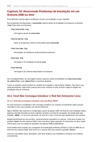 Capítulo 10. Resolvendo Problemas de Instalação em um
Sistema AMD ou Intel
Esse apêndice aborda alguns problemas comuns na instalação e suas soluções.
Para propósitos de depuração, o anaconda registra ações de instalação em arquivos no diretório
/tmp. Entre eles se encontram:
/tmp/anaconda.log
mensagens gerais do anaconda
/tmp/program.log
todos os programas externos executados pelo anaconda
/tmp/storage.log
informações de módulo de armazenamento extensivo
/tmp/yum.log
mensagens de instalação do pacote yum
/tmp/syslog
mensagens de sistema relacionados ao hardware
Se a instalação falhar, as mensagens destes arquivos serão consolidadas no/tmp/anaconda-
tb-identifier, onde identifier é uma faixa aleatória.
Todos os arquivos acima residem no ramdisk do instalador e são portanto voláteis. Para fazer uma
cópia permanente, copie estes arquivo para outro sistema na rede usando o scp na imagem de
instalação (não ao contrário)
10.1. Você Não Consegue Inicializar o Red Hat Enterprise Linux
10.1.1. Você não Consegue Inicializar com sua Placa RAID?
Se você executou a instalação e não consegue inicializar seu sistema corretamente, talvez precise
reinstalar e criar suas partições de maneira diferente.
Alguns BIOSes não suportam a inicialização a partir de placas RAID. No final de uma instalação, talvez
apareça uma tela baseada em texto exibindo somente o prompt do carregador de inicialização (por
exemplo, GRUB: ) e um cursor piscando. Se este for o caso, você terá que reparticionar seu sistema.
Independentemente da sua escolha - particionamento automático ou manual - você deve instalar sua
partição /boot fora do conjunto RAID, como num disco rígido separado. É necessário um disco rígido
interno para usar na criação de partições com placas RAID problemáticas.
Você também deve instalar seu carregador de inicialização preferido (GRUB ou LILO) no MBR de um
drive fora do conjunto RAID. Este deve ser o mesmo drive que contém a partição /boot/.
Uma vez executadas estas alterações, você deve finalizar sua instalação e inicializar seu sistema
corretamente.
134 Capítulo 10. Resolvendo Problemas de Instalação em um Sistema AMD ou Intel
 