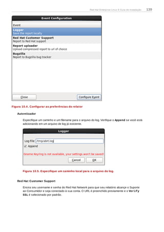 Figura 10.4 . Configurar as preferências do relator
Autenticador
Especifique um caminho e um filename para o arquivo do log. Verifique o Append se você está
adicionando em um arquivo de log já existente.
Figura 10.5. Especifique um caminho local para o arquivo do log.
Red Hat Customer Support
Ensira seu username e senha do Red Hat Network para que seu relatório alcançe o Suporte
ao Consumidor e seja conectado à sua conta. O URL é preenchido previamente e o Verify
SSL é selecionado por padrão.
Red Hat Enterprise Linux 6 Guia de instalação 139
 