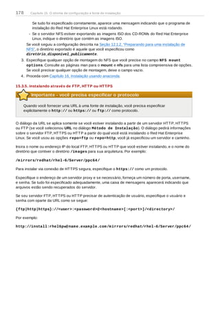 Se tudo foi especificado corretamente, aparece uma mensagem indicando que o programa de
instalação do Red Hat Enterprise Linux está rodando.
Se o servidor NFS estiver exportando as imagens ISO dos CD-ROMs do Red Hat Enterprise
Linux, indique o diretório que contém as imagens ISO.
Se você seguiu a configuração descrita na Seção 12.1.2, “Preparando para uma instalação de
NFS”, o diretório exportado é aquele que você especificou como
diretório_disponível_publicamente.
3. Especifique qualquer opção de montagem do NFS que você precise no campo NFS mount
options. Consulte as páginas man para o mount e nfs para uma lista compreensiva de opções.
Se você precisar qualquer opção de montagem, deixe o campo vazio.
4. Proceda com Capítulo 16, Instalação usando anaconda.
15.3.5. Instalando através de FTP, HTTP ou HTTPS
Importante - você precisa especificar o protocolo
Quando você fornecer uma URL à uma fonte de instalação, você precisa especificar
explicitamente o http:// ou https:// ou ftp:// como protocolo.
O diálogo da URL se aplica somente se você estiver instalando a partir de um servidor HTTP, HTTPS
ou FTP (se você selecionou URL no diálogo Método de Instalação). O diálogo pedirá informações
sobre o servidor FTP, HTTPS ou HTTP a partir do qual você está instalando o Red Hat Enterprise
Linux. Se você usou as opções repo=ftp ou repo=http, você já especificou um servidor e caminho.
Insira o nome ou endereço IP do local FTP, HTTPS ou HTTP que você estiver instalando, e o nome do
diretório que contiver o diretório /images para sua arquitetura. Por exemplo:
/mirrors/redhat/rhel-6/Server/ppc64/
Para instalar via conexão de HTTPS segura, especifique o https:// como um protocolo.
Especifique o endereço de um servidor proxy e se necessário, forneça um número de porta, username,
e senha. Se tudo foi especificado adequadamente, uma caixa de mensagens aparecerá indicando que
arquivos estão sendo recuperados do servidor.
Se seu servidor FTP, HTTPS ou HTTP precisar de autenticação de usuário, especifique o usuário e
senha com oparte da URL como se segue:
{ftp|http|https}://<user>:<password>@<hostname>[:<port>]/<directory>/
Por exemplo:
http://install:rhel6pw@name.example.com/mirrors/redhat/rhel-6/Server/ppc64/
178 Capítulo 15. O idioma de configuração e fonte de instalação
 