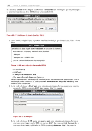 Use o diálogo iSCSI Nodes Login para fornecer o anaconda com informações que ele precisa para
se autenticar nos nós nos alvos iSCSI e iniciar uma sessão iSCSI.
Figura 16.17. O diálogo de Login dos Nós iSCSI
1. Utilize o menu suspenso para especificar o tipo de autenticação que se deve usar para a sessão
iSCSI:
Figura 16.18. autenticação da sessão iSCSI
no credentials
CHAP pair
CHAP pair e um reverse pair
Use as credenciais do passo discovery
Se seu ambiente usa o mesmo tipo de autenticação e o mesma username e senha para o iSCSI
discovery e para a sessão iSCSI, selecione o Use as credenciais do passo discovery para
reutilizar estas credenciais.
2. A. Se você selecionou o CHAP pair como o tipo de autenticação, forneça o username e senha
para o alvo iSCSI nos campos CHAP Username e CHAP Password
Figura 16.19. CHAP pair
B. Se você selecionou CHAP pair e um reverse pair como o tipo de autenticação, forneça o
username e senha para o alvo iSCSI nos campos CHAP Username e CHAP Password e o
username e senha para o iniciador do iSCSI nos campos Reverse CHAP Username e
194 Capítulo 16. Instalação usando anaconda
 