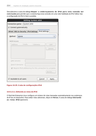 Desselecione a caixa de diálogo Requer o endereçamento do IPv6 para esta conexão ser
concluído para permitir que o sistema faça esta conexão em uma rede habilitada de IPv4 falhar mas
a configuração do IPv4 é bem sucedida.
Figura 16.29. A aba de configurações IPv6
16.9.1.5.1. Editando as rotas do IPv6
O Red Hat Enterprise Linux configura um número de rotas baseadas automaticamente nos endereços
de IP de um dispositivo. Para editar rotas adicionais, clique em Rotas. A caixa de diálogo Editando
as rotas IPv6 aparecerá.
204 Capítulo 16. Instalação usando anaconda
 