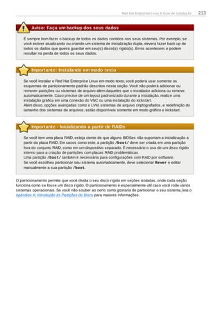 Aviso: Faça um backup dos seus dados
É sempre bom fazer o backup de todos os dados contidos nos seus sistemas. Por exemplo, se
você estiver atualizando ou criando um sistema de inicialização dupla, deverá fazer back up de
todos os dados que queira guardar em seu(s) disco(s) rígido(s). Erros acontecem, e podem
resultar na perda de todos os seus dados.
Importante: Instalando em modo texto
Se você instalar o Red Hat Enterprise Linux em modo texto, você poderá usar somente os
esquemas de particionamento padrão descritos nesta seção. Você não poderá adicionar ou
remover partições ou sistemas de arquivo além daqueles que o instalador adiciona ou remove
automaticamente. Caso precise de um layout padronizado durante a instalação, realize uma
instalação gráfica em uma conexão do VNC ou uma instalação do kickstart.
Além disso, opções avançadas como o LVM, sistemas de arquivo criptografados, e redefinição do
tamanho dos sistemas de arquivos, estão disponíveis somente em modo gráfico e kickstart.
Importante - Inicializando a partir de RAIDs
Se você tem uma placa RAID, esteja ciente de que alguns BIOSes não suportam a inicialização a
partir da placa RAID. Em casos como este, a partição /boot/ deve ser criada em uma partição
fora do conjunto RAID, como em um dispositivo separado. É necessário o uso de um disco rígido
interno para a criação de partições com placas RAID problemáticas.
Uma partição /boot/ também é necessária para configurações com RAID por software.
Se você escolheu particionar seu sistema automaticamente, deve selecionar Rever e editar
manualmente a sua partição /boot.
O particionamento permite que você divida o seu disco rígido em seções isoladas, onde cada seção
funciona como se fosse um disco rígido. O particionamento é especialmente útil caso você rode vários
sistemas operacionais. Se você não souber ao certo como gostaria de particionar o seu sistema, leia o
Apêndice A, Introdução às Partições de Disco para maiores informações.
Red Hat Enterprise Linux 6 Guia de instalação 213
 