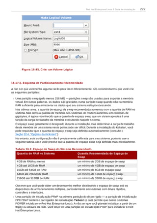 Figura 16.4 5. Criar um Volume Lógico
16.17.5. Esquema de Particionamento Recomendado
A não ser que você tenha alguma razão para fazer diferentemente, nós recomendamos que você crie
as seguintes partições:
Uma partição swap (pelo menos 256 MB) — partições swap são usadas para suportar a memória
virtual. Em outras palavras, os dados são gravados numa partição swap quando não há memória
RAM suficiente para armazenar os dados que seu sistema está porocessando.
Nos utlimos anos, a quantia de espaço de swap recomendada aumentou com a quantia de RAM no
sistema. Mas como a quantia de memória nos sistemas do modem aumentou em centenas de
gigabytes, é agora reconhecido que a quantia de espaço swap que um sistem aprecisa é uma
função da carga de trabalho da memória executando naquele sistema.
O espaço swap geralmente é designado durante a instalação, mas determinar a carga de trabalho
desta memória de um sistema neste ponto pode ser difícil. Durante a instalação do kickstart, você
pode requisitar que a quantia do espaço swap seja definida automaticamente (consulte o
Seção 32.4, “Opções do Kickstart”.)
No entanto, esta configuração não é precisamente calibrada para seu sistema, portanto use a
seguinte tabela, caso você precise que a quantia de espaço swap seja definida mais precisamente.
Tabela 16.2. Espaço de Swap do Sistema Recomendado.
Quantia de RAM no Sistema Quantia Recomendada de Espaço de
Swap
4GB de RAM ou menos um mínimo de 2GB de espaço de swap
4GB até 16GB de RAM um mínimo de 4GB de espaço de swap
16GB até 64GB de RAM um mínimo de 8GB de espaço swap
64GB até 256GB de RAM um mínimo de 16GB de espaço swap.
256GB até 512GB de RAM um mínimo de 32GB de espaço swap
Observe que você pode obter um desempenho melhor distribuindo o espaço de swap sob os
dispositivos de armazenamento múltiplos, particularmente em sistemas com drives rápidos,
controllers e interfaces.
Uma partição de inicialização PReP na primeira partição do disco rígido — a partição de inicialização
PPC PReP contém o carregador de inicialização Yaboot (o qual permite que outros sistemas
POWER inicializem o Red Hat Enterprise Linux). A não ser que você planeje inicializar a partir de um
floppy ou através da rede, você deve ter uma partição de inicialização PReP para inicializar o Red
Hat Enterprise Linux.
Red Hat Enterprise Linux 6 Guia de instalação 227
 