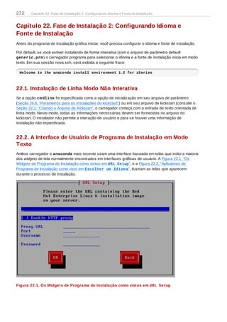 Capítulo 22. Fase de Instalação 2: Configurando Idioma e
Fonte de Instalação
Antes do programa de instalação gráfica iniciar, você precisa configurar o idioma e fonte de instalação.
Por default, se você estiver instalando de forma interativa (com o arquivo de parâmetro default
generic.prm) o carregador programa para selecionar o idioma e a fonte de instalação inicia em modo
texto. Em sua sessão nova ssh, será exibida a seguinte frase:
Welcome to the anaconda install environment 1.2 for zSeries
22.1. Instalação de Linha Modo Não Interativa
Se a opção cmdline foi especificada como a opção de inicialização em seu arquivo de parâmetro
(Seção 26.6, “Parâmetros para as instalações do kickstart”) ou em seu arquivo de kickstart (consulte o
Seção 32.3, “Criando o Arquivo de Kickstart”, o carregador começa com a entrada de texto orientada de
linha modo. Neste modo, todas as informações necessárias devem ser fornecidas no arquivo do
kickstart. O instalador não permite a interação de usuário e para se houver uma informação de
instalação não especificada.
22.2. A Interface de Usuário de Programa de Instalação em Modo
Texto
Ambos carregador e anaconda mais recente usam uma interface baseada em telas que inclui a maioria
dos widgets de tela normalmente encontrados em interfaces gráficas de usuário. A Figura 22.1, “Os
Widgets de Programa de Instalação como vistos em URL Setup”, e a Figura 22.2, “Aplicativos de
Programa de Instalação como visto em Escolher um Idioma”, ilustram as telas que aparecem
durante o processo de instalação.
Figura 22.1. Os Widgets de Programa de Instalação como vistos em URL Setup
272 Capítulo 22. Fase de Instalação 2: Configurando Idioma e Fonte de Instalação
 