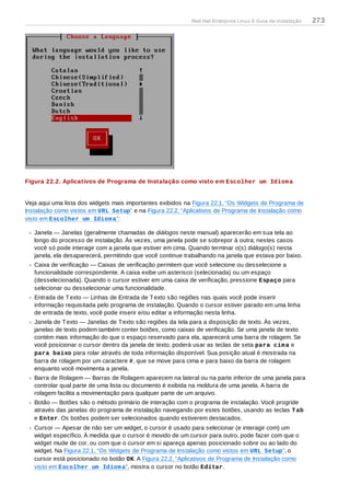 Figura 22.2. Aplicativos de Programa de Instalação como visto em Escolher um Idioma
Veja aqui uma lista dos widgets mais importantes exibidos na Figura 22.1, “Os Widgets de Programa de
Instalação como vistos em URL Setup” e na Figura 22.2, “Aplicativos de Programa de Instalação como
visto em Escolher um Idioma”:
Janela — Janelas (geralmente chamadas de diálogos neste manual) aparecerão em sua tela ao
longo do processo de instalação. Às vezes, uma janela pode se sobrepor à outra; nestes casos
você só pode interagir com a janela que estiver em cima. Quando terminar o(s) diálogo(s) nesta
janela, ela desaparecerá, permitindo que você continue trabalhando na janela que estava por baixo.
Caixa de verificação — Caixas de verificação permitem que você selecione ou desselecione a
funcionalidade correspondente. A caixa exibe um asterisco (selecionada) ou um espaço
(desselecionada). Quando o cursor estiver em uma caixa de verificação, pressione Espaço para
selecionar ou desselecionar uma funcionalidade.
Entrada de Texto — Linhas de Entrada de Texto são regiões nas quais você pode inserir
informação requisitada pelo programa de instalação. Quando o cursor estiver parado em uma linha
de entrada de texto, você pode inserir e/ou editar a informação nesta linha.
Janela de Texto — Janelas de Texto são regiões da tela para a disposição de texto. Às vezes,
janelas de texto podem também conter botões, como caixas de verificação. Se uma janela de texto
contém mais informação do que o espaço reservado para ela, aparecerá uma barra de rolagem. Se
você posicionar o cursor dentro da janela de texto, poderá usar as teclas de seta para cima e
para baixo para rolar através de toda informação disponível. Sua posição atual é mostrada na
barra de rolagem por um caractere #, que se move para cima e para baixo da barra de rolagem
enquanto você movimenta a janela.
Barra de Rolagem — Barras de Rolagem aparecem na lateral ou na parte inferior de uma janela para
controlar qual parte de uma lista ou documento é exibida na moldura de uma janela. A barra de
rolagem facilita a movimentação para qualquer parte de um arquivo.
Botão — Botões são o método primário de interação com o programa de instalação. Você progride
através das janelas do programa de instalação navegando por estes botões, usando as teclas Tab
e Enter. Os botões podem ser selecionados quando estiverem destacados.
Cursor — Apesar de não ser um widget, o cursor é usado para selecionar (e interagir com) um
widget específico. À medida que o cursor é movido de um cursor para outro, pode fazer com que o
widget mude de cor, ou com que o cursor em si apareça apenas posicionado sobre ou ao lado do
widget. Na Figura 22.1, “Os Widgets de Programa de Instalação como vistos em URL Setup”, o
cursor está posicionado no botão OK. A Figura 22.2, “Aplicativos de Programa de Instalação como
visto em Escolher um Idioma”, mostra o cursor no botão Editar.
Red Hat Enterprise Linux 6 Guia de instalação 273
 