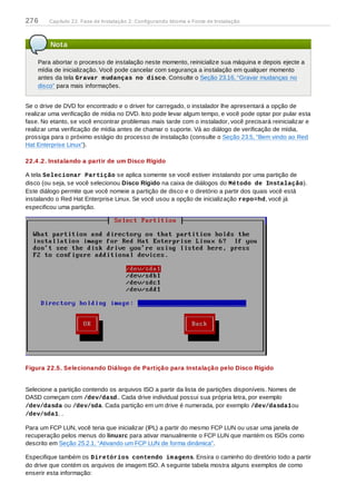 Nota
Para abortar o processo de instalação neste momento, reinicialize sua máquina e depois ejecte a
mídia de inicialização. Você pode cancelar com segurança a instalação em qualquer momento
antes da tela Gravar mudanças no disco. Consulte o Seção 23.16, “Gravar mudanças no
disco” para mais informações.
Se o drive de DVD for encontrado e o driver for carregado, o instalador lhe apresentará a opção de
realizar uma verificação de mídia no DVD. Isto pode levar algum tempo, e você pode optar por pular esta
fase. No etanto, se você encontrar problemas mais tarde com o instalador, você precisará reinicializar e
realizar uma verificação de mídia antes de chamar o suporte. Vá ao diálogo de verificação de mídia,
prossiga para o próximo estágio do processo de instalação (consulte o Seção 23.5, “Bem vindo ao Red
Hat Enterprise Linux”).
22.4 .2. Instalando a partir de um Disco Rígido
A tela Selecionar Partição se aplica somente se você estiver instalando por uma partição de
disco (ou seja, se você selecionou Disco Rígido na caixa de diálogos do Método de Instalação).
Este diálogo permite que você nomeie a partição de disco e o diretório a partir dos quais você está
instalando o Red Hat Enterprise Linux. Se você usou a opção de inicialização repo=hd, você já
especificou uma partição.
Figura 22.5. Selecionando Diálogo de Partição para Instalação pelo Disco Rígido
Selecione a partição contendo os arquivos ISO a partir da lista de partições disponíveis. Nomes de
DASD começam com /dev/dasd.. Cada drive individual possui sua própria letra, por exemplo
/dev/dasda ou /dev/sda. Cada partição em um drive é numerada, por exemplo /dev/dasda1ou
/dev/sda1. .
Para um FCP LUN, você teria que inicializar (IPL) a partir do mesmo FCP LUN ou usar uma janela de
recuperação pelos menus do linuxrc para ativar manualmente o FCP LUN que mantém os ISOs como
descrito em Seção 25.2.1, “Ativando um FCP LUN de forma dinâmica”.
Especifique também os Diretórios contendo imagens. Ensira o caminho do diretório todo a partir
do drive que contém os arquivos de imagem ISO. A seguinte tabela mostra alguns exemplos de como
enserir esta informação:
276 Capítulo 22. Fase de Instalação 2: Configurando Idioma e Fonte de Instalação
 