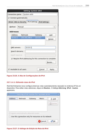 Figura 23.26. A Aba de Configurações do IPv4
23.7.1.4 .1. Editando rotas de IPv4
Red Hat Enterprise Linux configura diversas rotas automaticamente, baseado no endereço IP de um
dispositivo. Para editar rotas adicionais, clique em Routes . O diálogo Editing IPv4 routes
aparecerá.
Figura 23.27. O diálogo de Edição da Rota do IPv4
Red Hat Enterprise Linux 6 Guia de instalação 299
 