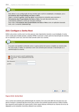 Nota
Para alterar a sua configuração de fuso horário após você ter completado a instalação, use a
Ferramenta das Propriedades de Data e Hora.
Digite o comando system-config-date numa janela de comandos para executar a
Ferramenta das Propriedades de Data e Hora. Se você não está como root,
a ferramenta solicitará a senha do root para continuar.
Para rodar a Ferramenta das Propriedades de Data e Hora como um aplicativo baseado
texto, use o comando timeconfig.
23.9. Configure a Senha Root
Definir uma conta e senha root é um dos passos mais importantes durante a sua instalação. A conta
root é usada para instalar pacotes, atualizar RPMs e executar a maior parte da manutenção do sistema.
Ao se autenticar como root, você terá total controle sobre seu sistema.
Nota
O usuário root (também conhecido como o superusuário) tem acesso completo ao sistema todo.
Por esta razão, é melhor se autenticar como root somente para executar a manutenção ou a
administração do sistema.
Figura 23.31. Senha Root
Use a conta root somente para administração do sistema. Crie uma conta além da root para seu uso
geral e invoque o comando su para trocar para usuário root somente quando precisar realizar tarefas
que requerem autorizaçãoo do superusuário. Estas regras básicas minimizam as chances de erros de
digitação ou de comandos incorretos afetarem seu sistema.
304 Capítulo 23. Fase 3 de Instalação: Instalando com o anaconda
 
