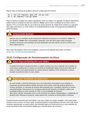 Depois, faça um backup de qualquer dado de configuração de sistema:
su -c 'tar czf /tmp/etc-`date +%F`.tar.gz /etc'
su -c 'mv /tmp/etc-*.tar.gz /home'
Faça um backup completo dos dados importantes antes de realizar um upgrade. Os dados importantes
podem incluir o conteúdo de todo seu diretório /home assim como o conteúdo de serviços como o
Apache, FTP, ou servidor SQL ou um sistema de gerenciamento de código fonte. Embora os upgrades
não sejam destrutivos, se você realizar um inadequadamente existe uma pequena possibilidade de
perda de dados.
Armazenando Backups
Observe que os exemplos acima armazenam materiais de backup em um diretório /home. Se
seu diretório /home não é uma partição separada, você não deve seguir estes exemplos
verbatim! Armazene seus backups em outro dispositivo tal como discos de CD ou DVD ou um
disco rígido externo.
Para mais informações sobre como completar o processo de upgrade mais tarde, consulte o
Seção 35.2, “Concluindo uma Atualização”.
23.13. Configuração do Particionamento de Disco
Aviso: Faça um backup dos seus dados
É sempre bom fazer o backup de todos os dados contidos nos seus sistemas. Por exemplo, se
você estiver atualizando ou criando um sistema de inicialização dupla, deverá fazer back up de
todos os dados que queira guardar em seu(s) disco(s) rígido(s). Erros acontecem, e podem
resultar na perda de todos os seus dados.
Importante: Instalando em modo texto
Se você instalar o Red Hat Enterprise Linux em modo texto, você poderá usar somente os
esquemas de particionamento padrão descritos nesta seção. Você não poderá adicionar ou
remover partições ou sistemas de arquivo além daqueles que o instalador adiciona ou remove
automaticamente. Caso precise de um layout padronizado durante a instalação, realize uma
instalação gráfica em uma conexão do VNC ou uma instalação do kickstart.
Além disso, opções avançadas como o LVM, sistemas de arquivo criptografados, e redefinição do
tamanho dos sistemas de arquivos, estão disponíveis somente em modo gráfico e kickstart.
O particionamento permite que você divida o seu disco rígido em seções isoladas, onde cada seção
funciona como se fosse um disco rígido. O particionamento é especialmente útil caso você rode vários
sistemas operacionais, ou queira impor uma distinção lógica ou funcional entre as suas partições de
armazenamento (como uma partição /home que contenha dados de usuários).
Red Hat Enterprise Linux 6 Guia de instalação 309
 
