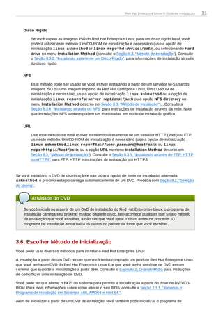 Disco Rígido
Se você copiou as imagens ISO do Red Hat Enterprise Linux para um disco rígido local, você
poderá utilizar este método. Um CD-ROM de inicialização é necessário (use a opção de
inicialização linux askmethod or linux repo=hd:device:/path), ou selecionando Hard
drive no menu Installation Method (consulte o Seção 8.3, “Método de Instalação”). Consulte
o Seção 8.3.2, “Instalando a partir de um Disco Rígido”, para informações de instalação através
do disco rígido.
NFS
Este método pode ser usado se você estiver instalando a partir de um servidor NFS usando
imagens ISO ou uma imagem espelho do Red Hat Enterprise Linux. Um CD-ROM de
inicialização é necessário, use a opção de inicialização linux askmethod ou a opção de
inicialização linux repo=nfs:server :options:/path ou a opção NFS directory no
menu Installation Method descrito em Seção 8.3, “Método de Instalação”). . Consulte a
Seção 8.3.4, “Instalando através do NFS” para instruções de instalação através da rede. Note
que instalações NFS também podem ser executadas em modo de instalação gráfico.
URL
Use este método se você estiver instalando diretamente de um servidor HTTP (Web) ou FTP,
use este método. Um CD-ROM de inicialização é necessário (use a opção de inicialização
linux askmethod,linux repo=ftp://user:password@host/path, ou linux
repo=http://host/path, ou a opção URL no menu Installation Method descrito em
Seção 8.3, “Método de Instalação”). Consulte o Seção 8.3.5, “Instalando através de FTP, HTTP
ou HTTPS” para FTP, HTTP e instruções de instalação por HTTPS.
Se você inicializou o DVD de distribuição e não usou a opção de fonte de instalação alternada,
askmethod, o próximo estágio carrega automaticamente de um DVD. Proceda com Seção 8.2, “Seleção
do Idioma”.
Atividade do DVD
Se você inicializou a partir de um DVD de instalação do Red Hat Enterprise Linux, o programa de
instalação carrega seu próximo estágio daquele disco. Isto acontece qualquer que seja o método
de instalação que você escolher, a não ser que você ejete o disco antes de proceder. O
programa de instalação ainda baixa os dados do pacote da fonte que você escolher.
3.6. Escolher Método de Inicialização
Você pode usar diversos métodos para instalar o Red Hat Enterprise Linux
A instalação a partir de um DVD requer que você tenha comprado um produto Red Hat Enterprise Linux,
que você tenha um DVD do Red Hat Enterprise Linux 6, e que você tenha um drive de DVD em um
sistema que suporte a inicialização a partir dele. Consulte o Capítulo 2, Criando Mídia para instruções
de como fazer uma instalação de DVD.
Você pode ter que alterar o BIOS do sistema para permitir a inicialização a partir do drive de DVD/CD-
ROM. Para mais informações sobre como alterar o seu BIOS, consulte a Seção 7.1.1, “Iniciando o
Programa de Instalação em Sistemas x86, AMD64 e Intel 64.”.
Além de inicializar a partir de um DVD de instalação, você também pode inicializar o programa de
Red Hat Enterprise Linux 6 Guia de instalação 31
 