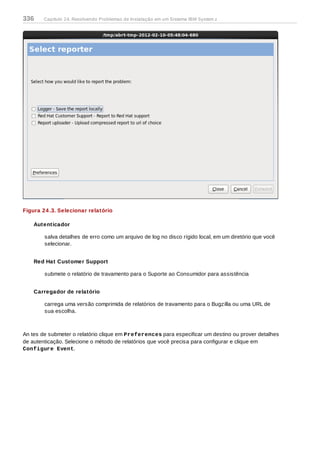 Figura 24 .3. Selecionar relatório
Autenticador
salva detalhes de erro como um arquivo de log no disco rígido local, em um diretório que você
selecionar.
Red Hat Customer Support
submete o relatório de travamento para o Suporte ao Consumidor para assistência
Carregador de relatório
carrega uma versão comprimida de relatórios de travamento para o Bugzilla ou uma URL de
sua escolha.
An tes de submeter o relatório clique em Preferences para especificar um destino ou prover detalhes
de autenticação. Selecione o método de relatórios que você precisa para configurar e clique em
Configure Event.
336 Capítulo 24. Resolvendo Problemas de Instalação em um Sistema IBM System z
 