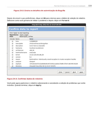 Figura 24 .8. Ensira os detalhes de autenticação do Bugzilla
Depois de enserir suas preferências, clique em OK para retornar para o diáloto de seleção do relatório.
Selecione como você gostaria de relatar o problema e depois clique em Forward
Figura 24 .9. Confirmar dados de relatório
Você pode agora padronizar o relatório selecionando e cancelando a seleção de problemas que serão
incluídos. Quando terminar, clique em Apply.
Red Hat Enterprise Linux 6 Guia de instalação 339
 
