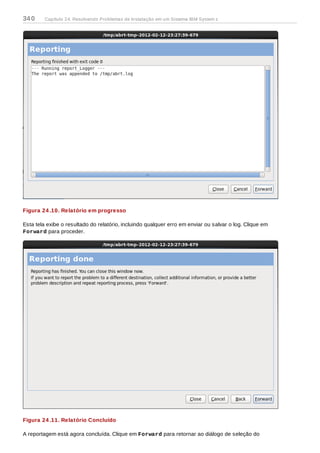 Figura 24 .10. Relatório em progresso
Esta tela exibe o resultado do relatório, incluindo qualquer erro em enviar ou salvar o log. Clique em
Forward para proceder.
Figura 24 .11. Relatório Concluído
A reportagem está agora concluída. Clique em Forward para retornar ao diálogo de seleção do
340 Capítulo 24. Resolvendo Problemas de Instalação em um Sistema IBM System z
 