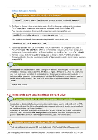 disponibilizada durante o estágio de seleção do grupo de pacote (consulte o Seção 9.18,
“Seleção do Grupo de Pacotes”).
Importante - conteúdo do diretório images/
install.img e product.img devem ser somente arquivos no diretório images/.
5. Certifique-se de que existe uma entrada para o diretório disponível publicamente no arquivo
/etc/exports no servidor de rede para que o diretório esteja disponível via NFS.
Para exportar um diretório de somente leitura para um sistema específico, use:
/publicly_available_directory client.ip.address (ro)
Para exportar um diretório de somente leitura para todos os sistemas, use:
/publicly_available_directory * (ro)
6. No servidor de rede, inicie um daemon NFS (em um sistema Red Hat Enteprise Linux, use o
/sbin/service nfs start). Se o NFS já estiver sendo executado, recarregue o arquivo de
configuração (em um sistema Red Hat Enterprise Linux use o /sbin/service nfs reload).
7. Tenha a certeza de testar a opção NFS seguindo as direções no Red Hat Enterprise Linux
Deployment Guide. Consulte sua documentação NFS para detalhes sobre como iniciar e parar um
servidor NFS.
Nota
Oanaconda tem a habilidade de testar a integridade da mídia de instalação. Funciona para os
métodos de instalação através de DVD, ISO de disco rígido e ISO de NFS. A Red Hat recomenda
que você teste todas as mídias de instalação antes de começar o processo de instalação e
antes de relatar quaisquer erros relacionados à instalação (muitos dos erros relatados ocorrem
devido a CDs mal gravados). Para usar esse teste, digite o seguinte comando no prompt
boot: :
linux mediacheck
4.2. Preparando para uma instalação de Hard Drive
Observe: Nem todos os sistemas de arquivos são suportados
Instalações no disco rígido funcionam somente em sistemas de arquivo ext2, ext3, ext4 ou FAT.
Você não opode usar hard drives formatados para qualquer sistema de arquivo como uma fonte
de instalação do Red Hat Enterprise Linux.
Para verificar o sistema de arquivo de uma partição de hard drive em um sistema operacional
Windows, use a ferramenta Disk Management. Para verificar o sistema de arquivo de uma
partição de hard drive em um sistema operacional Linux, use a ferramenta fdisk.
Não pode instalar a partir de partições LVM
Você não pode usar os arquivos ISO controlados pelo LVM ((Logical Volume Management).
Use esta opção para instalar o Red Hat Enterprise Linux nos sistemas sem um drive de DVD ou uma
Red Hat Enterprise Linux 6 Guia de instalação 35
 