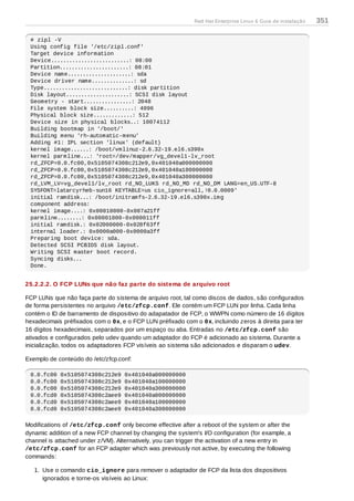 # zipl -V
Using config file '/etc/zipl.conf'
Target device information
Device..........................: 08:00
Partition.......................: 08:01
Device name.....................: sda
Device driver name..............: sd
Type............................: disk partition
Disk layout.....................: SCSI disk layout
Geometry - start................: 2048
File system block size..........: 4096
Physical block size.............: 512
Device size in physical blocks..: 10074112
Building bootmap in '/boot/'
Building menu 'rh-automatic-menu'
Adding #1: IPL section 'linux' (default)
kernel image......: /boot/vmlinuz-2.6.32-19.el6.s390x
kernel parmline...: 'root=/dev/mapper/vg_devel1-lv_root
rd_ZFCP=0.0.fc00,0x5105074308c212e9,0x401040a000000000
rd_ZFCP=0.0.fc00,0x5105074308c212e9,0x401040a100000000
rd_ZFCP=0.0.fc00,0x5105074308c212e9,0x401040a300000000
rd_LVM_LV=vg_devel1/lv_root rd_NO_LUKS rd_NO_MD rd_NO_DM LANG=en_US.UTF-8
SYSFONT=latarcyrheb-sun16 KEYTABLE=us cio_ignore=all,!0.0.0009'
initial ramdisk...: /boot/initramfs-2.6.32-19.el6.s390x.img
component address:
kernel image....: 0x00010000-0x007a21ff
parmline........: 0x00001000-0x000011ff
initial ramdisk.: 0x02000000-0x028f63ff
internal loader.: 0x0000a000-0x0000a3ff
Preparing boot device: sda.
Detected SCSI PCBIOS disk layout.
Writing SCSI master boot record.
Syncing disks...
Done.
25.2.2.2. O FCP LUNs que não faz parte do sistema de arquivo root
FCP LUNs que não faça parte do sistema de arquivo root, tal como discos de dados, são configurados
de forma persistentes no arquivo /etc/zfcp.conf. Ele contém um FCP LUN por linha. Cada linha
contém o ID de barramento de dispositivo do adapatador de FCP, o WWPN como número de 16 dígitos
hexadecimais préfixados com o 0x, e o FCP LUN préfixado com o 0x, incluindo zeros à direita para ter
16 dígitos hexadecimais, separados por um espaço ou aba. Entradas no /etc/zfcp.conf são
ativados e configurados pelo udev quando um adaptador do FCP é adicionado ao sistema. Durante a
inicialização, todos os adaptadores FCP visíveis ao sistema são adicionados e disparam o udev.
Exemplo de conteúdo do /etc/zfcp.conf:
0.0.fc00 0x5105074308c212e9 0x401040a000000000
0.0.fc00 0x5105074308c212e9 0x401040a100000000
0.0.fc00 0x5105074308c212e9 0x401040a300000000
0.0.fcd0 0x5105074308c2aee9 0x401040a000000000
0.0.fcd0 0x5105074308c2aee9 0x401040a100000000
0.0.fcd0 0x5105074308c2aee9 0x401040a300000000
Modifications of /etc/zfcp.conf only become effective after a reboot of the system or after the
dynamic addition of a new FCP channel by changing the system's I/O configuration (for example, a
channel is attached under z/VM). Alternatively, you can trigger the activation of a new entry in
/etc/zfcp.conf for an FCP adapter which was previously not active, by executing the following
commands:
1. Use o comando cio_ignore para remover o adaptador de FCP da lista dos dispositivos
ignorados e torne-os visíveis ao Linux:
Red Hat Enterprise Linux 6 Guia de instalação 351
 