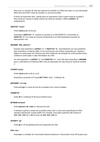 Para usar os serviços de rede que operam em camada 2 (o Data Link Layer ou sua subcamada
MAC) tal como DHCP, modo de camada 2 é uma boa escolha.
O driver de dispositivo qeth , padrão para os dispositivos OSA, é agora modo de camada 2.
Para continuar usando o padrão anterior do modo de camada 3, defina LAYER2='0'
explicitamente.
VSWITCH='value'
Onde value pode ser 0 ou1.
Especifique VSWITCH='1' quando se conectar ao z/VM VSWITCH or GuestLAN, ou
VSWITCH='0' (ou nada) ao conectar diretamente à um OSA diretametne anexado ao
HiperSockets real.
MACADDR='MAC_address'
Quando você especifica o LAYER2='1' e VSWITCH='0', opcionalmente use este parâmetro
para especificar o endereço MAC. O Linux precisa de seis octetos separados por vírgulas e
dígitos em minúsculas hex. Observe que este é diferente da anotação de z/VM, portanto tenha
cuidado se você copiar e colar informações do z/VM.
Se você especificar o LAYER2='1' and VSWITCH='1', você não deve especificar o MACADDR,
pois o z/VM atribui um endereço MAC único ao dispositivo de rede virtual no modo de camada
2.
CTCPROT=value
Onde value pode sre 0, 1, ou 3.
Especifica o protocolo CTC para NETTYPE='ctc'. O default é 0.
HOSTNAME='string'
Onde string é o nome de host do convidado Linux recém instalado.
IPADDR=IP
Onde IP é o endereço IP da nova instância Linux.
NETMASK=netmask
Onde máscara-de-rede é a máscara de rede.
A netmask suporta a sintaxe de um préfixo inteiro (de 1 a 32) como especificado em IPv4
classless interdomain routing (CIDR). Por exemplo, você pode especificar 24 instead of
255.255.255.0, or 20 ao invés de 255.255.240.0.
GATEWAY='gw'
Onde gw é o IP da gateway para este dispositivo de rede.
MTU='mtu'
Onde mtu é a Unidade de Transmissão Máxima (Maximum Transmission Unit,( MTU) para esta
Red Hat Enterprise Linux 6 Guia de instalação 365
 