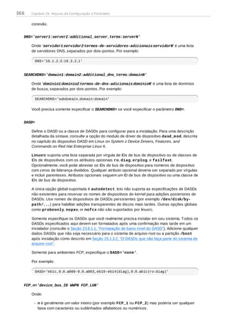 conexão.
DNS='server1:server2:additional_server_terms:serverN'
Onde 'servidor1:servidor2:termos-de-servidores-adicionais:servidorN' é uma lista
de servidores DNS, separados por dois-pontos. Por exemplo:
DNS='10.1.2.3:10.3.2.1'
SEARCHDNS='domain1:domain2:additional_dns_terms:domainN'
Onde 'domínio1:domínio2:termos-de-dns-adicionais:domínioN' é uma lista de domínios
de busca, separados por dois-pontos. Por exemplo:
SEARCHDNS='subdomain.domain:domain'
Você precisa somente especificar o SEARCHDNS= se você especificar o parâmetro DNS=.
DASD=
Define o DASD ou a classe de DASDs para configurar para a instalação. Para uma descrição
detalhada da sintaxe, consulte a opção do modulo de driver de dispositivo dasd_mod, descrita
no capítulo do dispositivo DASD em Linux on System z Device Drivers, Features, and
Commands on Red Hat Enterprise Linux 6.
Linuxrc suporta uma lista separada por vírgula de IDs de bus de dispositivo ou de classes de
IDs de dispositivos com os atributos opcionais ro, diag, erplog, e failfast.
Opcionalmente, você pode abreviar os IDs de bus de dispositivo para números de dispositivo
com zeros de liderança divididos. Qualquer atributo opcional deveria ser separado por vírgulas
e incluir parenteses. Atributos opcionais seguem um ID de bus de dispositivo ou uma classe de
IDs de bus de dispositivo.
A única opção global suportada é autodetect. Isto não suporta as especificações de DASDs
não existentes para reservar os nomes de dispositivos do kernel para adições posteriores de
DASDs. Use nomes de dispositivos de DASDs persistentes (por exemplo /dev/disk/by-
path/...) para habilitar adições transparentes de discos mais tardes. Outras opções globais
como probeonly, nopav, or nofcx não são suportados por linuxrc.
Somente especifique os DASDs que você realmente precisa instalar em seu sistema. Todos os
DASDs especificados aqui devem ser formatados após uma confirmação mais tarde em um
instalador (consulte o Seção 23.6.1.1, “Formatação de baixo nível do DASD”). Adicione qualquer
dados DASDs que não seja necessário para o sistema de arquivo root ou a partição /boot
após instalação como descrito em Seção 25.1.3.2, “O DASDs que não faça parte do sistema de
arquivo root”.
Somente para ambientes FCP, especifique o DASD='none'.
Por exemplo:
DASD='eb1c,0.0.a000-0.0.a003,eb10-eb14(diag),0.0.ab1c(ro:diag)'
FCP_n='device_bus_ID WWPN FCP_LUN'
Onde:
n é geralmente um valor inteiro (por exemplo FCP_1 ou FCP_2) mas poderia ser qualquer
faixa com caracteres ou sublinhados alfabeticos ou numéricos.
366 Capítulo 26. Arquivo de Configuração e Parâmetro
 