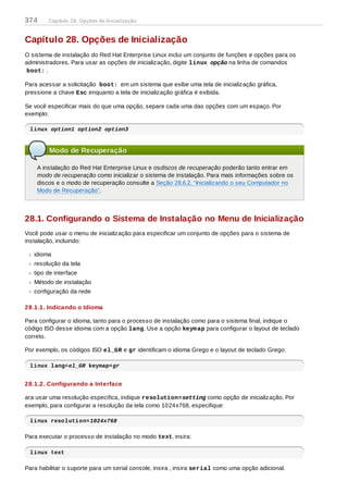 Capítulo 28. Opções de Inicialização
O sistema de instalação do Red Hat Enterprise Linux inclui um conjunto de funções e opções para os
administradores. Para usar as opções de inicialização, digite linux opção na linha de comandos
boot: .
Para acessar a solicitação boot: em um sistema que exibe uma tela de inicialização gráfica,
pressione a chave Esc enquanto a tela de inicialização gráfica é exibida.
Se você especificar mais do que uma opção, separe cada uma das opções com um espaço. Por
exemplo:
linux option1 option2 option3
Modo de Recuperação
A instalação do Red Hat Enterprise Linux e osdiscos de recuperação poderão tanto entrar em
modo de recuperação como inicializar o sistema de instalação. Para mais informações sobre os
discos e o modo de recuperação consulte a Seção 28.6.2, “Inicializando o seu Computador no
Modo de Recuperação”.
28.1. Configurando o Sistema de Instalação no Menu de Inicialização
Você pode usar o menu de inicialização para especificar um conjunto de opções para o sistema de
instalação, incluindo:
idioma
resolução da tela
tipo de interface
Método de instalação
configuração da rede
28.1.1. Indicando o Idioma
Para configurar o idioma, tanto para o processo de instalação como para o sistema final, indique o
código ISO desse idioma com a opção lang. Use a opção keymap para configurar o layout de teclado
correto.
Por exemplo, os códigos ISO el_GR e gr identificam o idioma Grego e o layout de teclado Grego:
linux lang=el_GR keymap=gr
28.1.2. Configurando a Interface
ara usar uma resolução específica, indique resolution=setting como opção de inicialização. Por
exemplo, para configurar a resolução da tela como 1024x768, especifique:
linux resolution=1024x768
Para executar o processo de instalação no modo text, insira:
linux text
Para habilitar o suporte para um serial console, insira , insira serial como uma opção adicional.
374 Capítulo 28. Opções de Inicialização
 