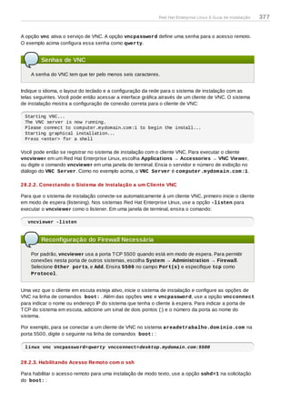 A opção vnc ativa o serviço de VNC. A opção vncpassword define uma senha para o acesso remoto.
O exemplo acima configura essa senha como qwerty.
Senhas de VNC
A senha do VNC tem que ter pelo menos seis caracteres.
Indique o idioma, o layout do teclado e a configuração da rede para o sistema de instalação com as
telas seguintes. Você pode então acessar a interface gráfica através de um cliente de VNC. O sistema
de instalação mostra a configuração de conexão correta para o cliente de VNC:
Starting VNC...
The VNC server is now running.
Please connect to computer.mydomain.com:1 to begin the install...
Starting graphical installation...
Press <enter> for a shell
Você pode então se registrar no sistema de instalação com o cliente VNC. Para executar o cliente
vncviewer em um Red Hat Enterprise Linux, escolha Applications → Accessories → VNC Viewer,
ou digite o comando vncviewer em uma janela de terminal. Ensia o servidor e número de exibição no
diálogo do VNC Server. Como no exemplo acima, o VNC Server é computer.mydomain.com:1.
28.2.2. Conectando o Sistema de Instalação a um Cliente VNC
Para que o sistema de instalação conecte-se automaticamente à um cliente VNC, primeiro inicie o cliente
em modo de espera (listening). Nos sistemas Red Hat Enterprise LInux, use a opção -listen para
executar o vncviewer como o listener. Em uma janela de terminal, ensira o comando:
vncviewer -listen
Reconfiguração do Firewall Necessária
Por padrão, vncviewer usa a porta TCP 5500 quando está em modo de espera. Para permitir
conexões nesta porta de outros sistemas, escolha System → Administration → Firewall.
Selecione Other ports, e Add. Ensira 5500 no campo Port(s) e especifique tcp como
Protocol.
Uma vez que o cliente em escuta esteja ativo, inicie o sistema de instalação e configure as opções de
VNC na linha de comandos boot: . Além das opções vnc e vncpassword, use a opção vncconnect
para indicar o nome ou endereço IP do sistema que tenha o cliente à espera. Para indicar a porta de
TCP do sistema em escuta, adicione um sinal de dois pontos (:) e o número da porta ao nome do
sistema.
Por exemplo, para se conectar a um cliente de VNC no sistema areadetrabalho.dominio.com na
porta 5500, digite o seguinte na linha de comandos boot: :
linux vnc vncpassword=qwerty vncconnect=desktop.mydomain.com:5500
28.2.3. Habilitando Acesso Remoto com o ssh
Para habilitar o acesso remoto para uma instalação de modo texto, use a opção sshd=1 na solicitação
do boot: :
Red Hat Enterprise Linux 6 Guia de instalação 377
 