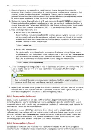 1. Conecte o laptop ou outra estação de trabalho para o sistema alvo usando um cabo de
crossover. Se você estiver usando cabos de reparos comuns, certifique-se de conectar os dois
sistemas usando um plug pequeno. As interfaces de Ethernet mais recentes detectarão
automaticamente caso elas precisem ser cruzadas ou não, portanto pode ser possível conectar
os dois sistemas diretamente usando um cabo de reparo comum.
2. Configure o sistema do visualizador do VNC para usar um endereço RFC 1918 sem o gateway.
Esta conexão de rede privada será usada somente para o propósito de instalação. Configure o
sistema do visualizador VNC para ser 192.168.100.1/24. Se este endereço estiver sendo usado,
escolha algum outro no espaço de endereço RFC 1918 que esteja disponível para você.
3. Inicie a instalação no sistema alvo
a. inicializando o DVD de instalação
Caso inicialize a mídia de instalação (DVD), certifique-se que o vnc foi passado como um
parâmetro de inicialização. Para adicionar o parâmetro vnc você precisará de um console
anexado ao sistema alvo que permita que você interaja com o processo de inicialização.
Ensira o seguinte na janela de solicitação:
boot: linux vnc
b. Inicializanr a Partir da Rede
Se o sistema alvo for configurado com um endereço IP, adicione o comando vnc para o
arquivo kickstart. Se o sistema alvo estiver usando o DHCP, adicione o vncconnect=HOST
para argumentos de inicialização para o sistema alvo. O HOST é o endereço IP ou nome do
host DNS do sistema de visualizador do VNC. Ensira o seguinte na solicitação:
boot: linux vncconnect=HOST
4. Ao ser solicitado para a configuração de rede no sistema de alvo, atribua um endereço RFC 1918
à ele na mesma rede que você usou para o sistema do visualizador VNC. Por exemplo
192.168.100.2/24.
Nota
Este endereço IP é usado somente durante a instalação. Você terá a oportunidade de
configurar a rede final, caso haja alguma, mais tarde no instalador.
5. Depois que o instalador indicar que ele está iniciando o anaconda, você será instruído a conectar
com o sistema usando o visualizador VNC. Conecte-se ao visualizador e siga as instruções do
modo de instalação gráfico encontrado na documentação do produto.
31.3.2. Considerações do Kickstart
Se seu sistema alvo inicializado em rede, o VNC ainda ficará disponível. Simplesmente adicione o
comando vnc para o arquivo kickstart para o sistema. Você poderá conectar ao sistema alvo usando
seu visualizador do VNC e monitor para o progresso de instalação. O endereço para usar é aquele do
sistema que é configurado via arquivo kickstart.
Se você estiver usando o DHCP para o sistema alvo, o método reverso vncconnect pode funcionar
melhor para você. Ao invés de adicionar o parâmetro de inicialização do vnc para o arquivo kickstart,
adicione o parâmetro vncconnect=HOST à lista de argumentos de inicialização para o sistema alvo.
Para HOST, coloque um endereço IP ou nome de host DNS do sistema visualizador do VNC. Veja a
próxima seção para mais detalhes sobre como usar o modo vncconnect.
31.3.3. Considerações do Firewall
Se você estiver realizando uma instalação onde o sistema visualizador do VNC é uma estação de
trabalho em uma subrede diferente de um sistema alvo, você pode encontrar problemas de roteamento
392 Capítulo 31. Instalação através de VNC.
 