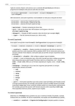 rígido do sistema. Depois você precisa usar o comando driverdisk para informar o
programa de instalação onde procurar pelo disco de driver.
driverdisk <partition> --source=<url> --biospart=<biospart> [--
type=<fstype>]
Alternativamente, você pode especificar uma localidade na rede para o disquete de driver:
driverdisk --source=ftp://path/to/dd.img
driverdisk --source=http://path/to/dd.img
driverdisk --source=nfs:host:/path/to/img
<partition> — Partition containing the driver disk.
<url> — URL for the driver disk. NFS locations can be given in the form
nfs:host:/path/to/img.
<biospart> — Partição do BIOS contendo o disco de driver (por exemplo, 82p2).
--type= — Tipo de sistema de arquivo (ex.: vfat ou ext2).
firewall (opcional)
Esta opção corresponde à tela Firewall Configuration no programa de instalação:
firewall --enabled|--disabled [--trust=] <device> <incoming> [--port=]
--enabled or --enable — Rejeita conexões de entrada que não são em resposta a
pedidos para fora, como respostas DNS ou pedidos DHCP. Se for necessário acesso aos
serviços rodando nesta máquina, você pode optar por permitir serviços específicos através
do firewall.
--disabled or --disable —Não configura qualquer regra de iptables.
--trust= — Listar um dispositivo aqui, como eth0, permite que todo o tráfego proveniente
deste dispositivo passe pelo firewall. Para listar mais de um dispositivo, use --trust
eth0 --trust eth1. NÃO use um formato separado por vírgulas, como --trust eth0,
eth1.
<incoming> — Substitui por um ou mais dos seguintes para permitir os serviços
especificados através do firewall.
--ssh
--telnet
--smtp
--http
--https
--ftp
--port= — Você pode especificar que estas portas sejam permitidas pelo firewall usando
o formato porta:protocolo. Por exemplo, para permitir o acesso ao IMAP através do firewall,
especifique imap:tcp. Portas numéricas também podem ser especificadas explicitamente.
Por exemplo, para permitir pacotes UDP através da porta 1234, especifique 1234:udp.
Para especificar diversas portas, separe-as por vírgulas.
firstboot (opcional)
Determina se o Firstboot inicia a primeira vez que o sistema é iniciado. Se ativado, o pacote
firstboot deve ser instalado. Se não for especificado, esta opção será desabilitada por padrão.
--enable or --enabled — O Agente de Configuração é lançado quando o sistema
400 Capítulo 32. Instalações pelo Kickstart
 