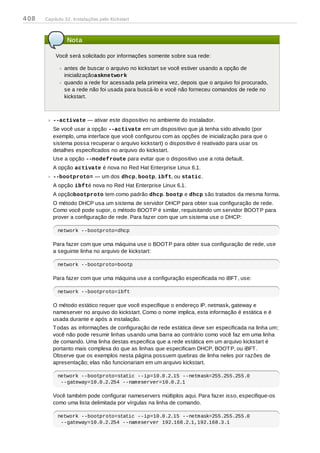 Nota
Você será solicitado por informações somente sobre sua rede:
antes de buscar o arquivo no kickstart se você estiver usando a opção de
inicializaçãoasknetwork
quando a rede for acessada pela primeira vez, depois que o arquivo foi procurado,
se a rede não foi usada para buscá-lo e você não forneceu comandos de rede no
kickstart.
--activate — ativar este dispositivo no ambiente do instalador.
Se você usar a opção --activate em um dispositivo que já tenha sido ativado (por
exemplo, uma interface que você configurou com as opções de inicialização para que o
sistema possa recuperar o arquivo kickstart) o dispositivo é reativado para usar os
detalhes especificados no arquivo do kickstart.
Use a opção --nodefroute para evitar que o dispositivo use a rota default.
A opção activate é nova no Red Hat Enterprise Linux 6.1.
--bootproto= — um dos dhcp, bootp, ibft, ou static.
A opção ibfté nova no Red Hat Enterprise Linux 6.1.
A opçãobootproto tem como padrão dhcp. bootp e dhcp são tratados da mesma forma.
O método DHCP usa um sistema de servidor DHCP para obter sua configuração de rede.
Como você pode supor, o método BOOTP é similar, requisitando um servidor BOOTP para
prover a configuração de rede. Para fazer com que um sistema use o DHCP:
network --bootproto=dhcp
Para fazer com que uma máquina use o BOOTP para obter sua configuração de rede, use
a seguinte linha no arquivo de kickstart:
network --bootproto=bootp
Para fazer com que uma máquina use a configuração especificada no iBFT, use:
network --bootproto=ibft
O método estático requer que você especifique o endereço IP, netmask, gateway e
nameserver no arquivo do kickstart. Como o nome implica, esta informação é estática e é
usada durante e após a instalação.
Todas as informações de configuração de rede estática deve ser especificada na linha um;
você não pode resumir linhas usando uma barra ao contrário como você faz em uma linha
de comando. Uma linha destas especifica que a rede estática em um arquivo kickstart é
portanto mais complexa do que as linhas que especificam DHCP, BOOTP, ou iBFT.
Observe que os exemplos nesta página possuem quebras de linha neles por razões de
apresentação; elas não funcionariam em um arquivo kickstart.
network --bootproto=static --ip=10.0.2.15 --netmask=255.255.255.0
--gateway=10.0.2.254 --nameserver=10.0.2.1
Você também pode configurar nameservers múltiplos aqui. Para fazer isso, especifique-os
como uma lista delimitada por vírgulas na linha de comando.
network --bootproto=static --ip=10.0.2.15 --netmask=255.255.255.0
--gateway=10.0.2.254 --nameserver 192.168.2.1,192.168.3.1
408 Capítulo 32. Instalações pelo Kickstart
 
