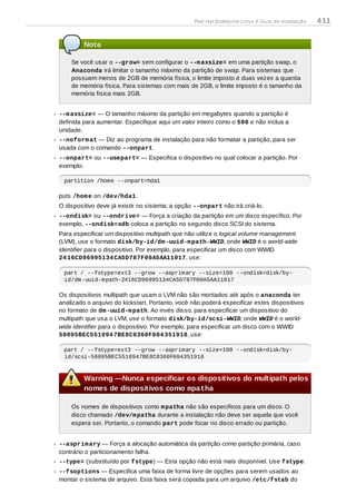 Nota
Se você usar o --grow= sem configurar o --maxsize= em uma partição swap, o
Anaconda irá limitar o tamanho máximo da partição de swap. Para sistemas que
possuem menos de 2GB de memória física, o limite imposto é duas vezes a quantia
de memória física. Para sistemas com mais de 2GB, o limite imposto é o tamanho da
memória física mais 2GB.
--maxsize= — O tamanho máximo da partição em megabytes quando a partição é
definida para aumentar. Especifique aqui um valor inteiro como o 500 e não inclua a
unidade.
--noformat — Diz ao programa de instalação para não formatar a partição, para ser
usada com o comando --onpart.
--onpart= ou --usepart= — Especifica o dispositivo no qual colocar a partição. Por
exemplo:
partition /home --onpart=hda1
puts /home on /dev/hda1.
O dispositivo deve já existir no sistema; a opção --onpart não irá criá-lo.
--ondisk= ou --ondrive= — Força a criação da partição em um disco específico. Por
exemplo, --ondisk=sdb coloca a partição no segundo disco SCSI do sistema.
Para especificar um dispositivo multipath que não utilize o logical volume management
(LVM), use o formato disk/by-id/dm-uuid-mpath-WWID, onde WWID é o world-wide
identifier para o dispositivo. Por exemplo, para especificar um disco com WWID
2416CD96995134CA5D787F00A5AA11017, use:
part / --fstype=ext3 --grow --asprimary --size=100 --ondisk=disk/by-
id/dm-uuid-mpath-2416CD96995134CA5D787F00A5AA11017
Os dispositivos multipath que usam o LVM não são montados até após o anaconda ter
analizado o arquivo do kickstart. Portanto, você não poderá especificar estes dispositivos
no formato de dm-uuid-mpath. Ao invés disso, para especificar um dispositivo do
multipath que usa o LVM, use o formato disk/by-id/scsi-WWID, onde WWID é o world-
wide identifier para o dispositivo. Por exemplo, para especificar um disco com o WWID
58095BEC5510947BE8C0360F604351918, use:
part / --fstype=ext3 --grow --asprimary --size=100 --ondisk=disk/by-
id/scsi-58095BEC5510947BE8C0360F604351918
Warning —Nunca especificar os dispositivos do multipath pelos
nomes de dispositivos como mpatha
Os nomes de dispositivos como mpatha não são específicos para um disco. O
disco chamado /dev/mpatha durante a instalação não deve ser aquela que você
espera ser. Portanto, o comando part pode focar no disco errado ou partição.
--asprimary — Força a alocação automática da partição como partição primária, caso
contrário o particionamento falha.
--type= (substituído por fstype) — Esta opção não está mais disponível. Use fstype.
--fsoptions — Especifica uma faixa de forma livre de opções para serem usados ao
montar o sistema de arquivo. Esta faixa será copiada para um arquivo /etc/fstab do
Red Hat Enterprise Linux 6 Guia de instalação 411
 