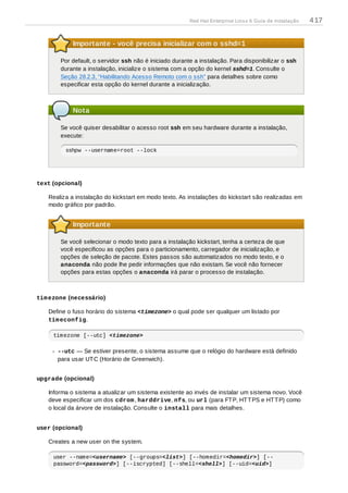 Importante - você precisa inicializar com o sshd=1
Por default, o servidor ssh não é iniciado durante a instalação. Para disponibilizar o ssh
durante a instalação, inicialize o sistema com a opção do kernel sshd=1. Consulte o
Seção 28.2.3, “Habilitando Acesso Remoto com o ssh” para detalhes sobre como
especificar esta opção do kernel durante a inicialização.
Nota
Se você quiser desabilitar o acesso root ssh em seu hardware durante a instalação,
execute:
sshpw --username=root --lock
text (opcional)
Realiza a instalação do kickstart em modo texto. As instalações do kickstart são realizadas em
modo gráfico por padrão.
Importante
Se você selecionar o modo texto para a instalação kickstart, tenha a certeza de que
você especificou as opções para o particionamento, carregador de inicialização, e
opções de seleção de pacote. Estes passos são automatizados no modo texto, e o
anaconda não pode lhe pedir informações que não existam. Se você não fornecer
opções para estas opções o anaconda irá parar o processo de instalação.
timezone (necessário)
Define o fuso horário do sistema <timezone> o qual pode ser qualquer um listado por
timeconfig.
timezone [--utc] <timezone>
--utc — Se estiver presente, o sistema assume que o relógio do hardware está definido
para usar UTC (Horário de Greenwich).
upgrade (opcional)
Informa o sistema a atualizar um sistema existente ao invés de instalar um sistema novo. Você
deve especificar um dos cdrom, harddrive, nfs, ou url (para FTP, HTTPS e HTTP) como
o local da árvore de instalação. Consulte o install para mais detalhes.
user (opcional)
Creates a new user on the system.
user --name=<username> [--groups=<list>] [--homedir=<homedir>] [--
password=<password>] [--iscrypted] [--shell=<shell>] [--uid=<uid>]
Red Hat Enterprise Linux 6 Guia de instalação 417
 