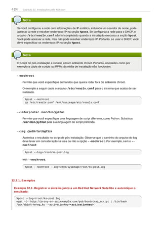 Nota
Se você configurou a rede com informações de IP estático, incluindo um servidor de nome, pode
acessar a rede e resolver endereços IP na seção %post. Se configurou a rede para o DHCP, o
arquivo /etc/resolv.conf não foi completado quando a instalação executou a seção %post.
Você pode acessar a rede, mas não pode resolver endereços IP. Portanto, se usar o DHCP, você
deve especificar os endereços IP na seção %post.
Nota
O script de pós-instalação é rodado em um ambiente chroot. Portanto, atividades como por
exemplo a cópia de scripts ou RPMs da mídia de instalação não funcionam.
--nochroot
Permite que você especifique comandos que queira rodar fora do ambiente chroot.
O exemplo a seguir copia o arquivo /etc/resolv.conf para o sistema que acaba de ser
instalado.
%post --nochroot
cp /etc/resolv.conf /mnt/sysimage/etc/resolv.conf
--interpreter /usr/bin/python
Permite que você especifique uma linguagem de script diferente, como Python. Substitua
/usr/bin/python pela sua linguagem de script preferida.
--log /path/to/logfile
Autentica o resultado no script de pós instalação. Observe que o caminho do arquivo do log
deve levar em consideração se usa ou não a opção --nochroot. Por exemplo, sem o --
nochroot:
%post --log=/root/ks-post.log
with --nochroot:
%post --nochroot --log=/mnt/sysimage/root/ks-post.log
32.7.1. Exemplos
Exemplo 32.1. Registrar o sistema junto a um Red Hat Network Satellite e autentique o
resultado:
%post --log=/root/ks-post.log
wget -O- http://proxy-or-sat.example.com/pub/bootstrap_script | /bin/bash
/usr/sbin/rhnreg_ks --activationkey=<activationkey>
424 Capítulo 32. Instalações pelo Kickstart
 