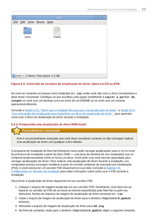 Figura 6.4 . Conteúdo de um disco de atualização de driver típico em CD ou DVD.
Se você ver somente um arquivo único finalizado em .iso, então você não criou o disco corretametne e
deve tentar novamente. Certifique-se que escolheu uma opção semelhante à copiar a partir da
imagem se você usar um desktop Linux ao invés de um GNOME ou se você usar um sistema
operacional diferente.
Consulte a Seção 6.3.2, “Deixe que o instalador lhe peça por uma atualização de driver.” e Seção 6.3.3,
“Use uma opção de inicialização para especificar um disco de atualização de driver. ” para aprender
como usar o disco de atualização do driver durante a instalação.
6.2.3. Preparando uma atualização de disco RAM inicial
Procedimento avançado
Este é um procedimento avançado que você deve considerar somente se não conseguir realizar
uma atualização de driver com qualquer outro método.
O programa de instalação do Red Hat Enterprise LInux pode carregar atualizações para si só no início
do processo de instalação a partri do disco RAM — uma área da memória de seu computador que se
comporta temporariamente como se fosse um disco. Você pode usar esta mesma capacidade para
carregar atualizações de driver. Para realizar uma atualização de driver durante a instalação, seu
computador precisa conseguir inicializar a partir do servidor ambiente de execução pré-inicialização
(PXE). e você precisa ter um servidor PXE disponível em sua rede. Consulte a Capítulo 30,
Configurando um Servidor de Instalação para obter instruções sobre como usar o PXE durante a
instalação.
Para tornar a atualização de driver disponível em seu servidor PXE:
1. Coloque o arquivo de imagem atualizada em seu servidor PXE. Geralmente, você faria isto ao
baixá-lo no servidor do PXE de um local na internet especificado pela Red Hat ou pelo seu
fabricante. Nomes de arquivos de imagem de atualização de driver terminam em .iso.
2. Copie o arquivo de imagem de atualização de driver para o diretório /tmp/initrd_update
directory.
3. Renomeie o arquivo de imagem de atualização de driver para dd.img.
4. Na linha de comando, mude para o diretório /tmp/initrd_update, digite o seguinte comando,
Red Hat Enterprise Linux 6 Guia de instalação 43
 